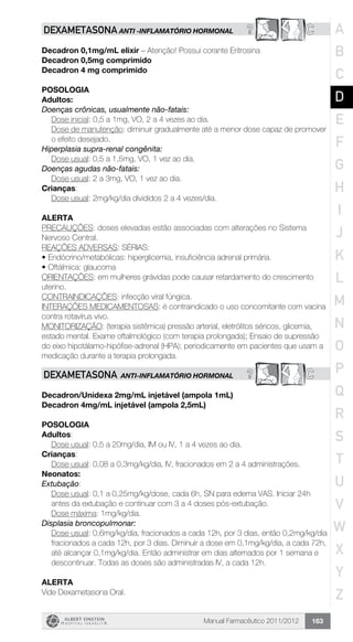 Manual Farmacêutico 2011/2012 163
? CDEXAMETASONA ANTI -INFLAMATÓRIO HORMONAL
Decadron 0,1mg/mL elixir – Atenção! Possui corante Eritrosina
Decadron 0,5mg comprimido
Decadron 4 mg comprimido
Posologia
Adultos:
Doenças crônicas, usualmente não-fatais:
Dose inicial: 0,5 a 1mg, VO, 2 a 4 vezes ao dia.
Dose de manutenção: diminuir gradualmente até a menor dose capaz de promover
o efeito desejado.
Hiperplasia supra-renal congênita:
	 Dose usual: 0,5 a 1,5mg, VO, 1 vez ao dia.
Doenças agudas não-fatais:
	 Dose usual: 2 a 3mg, VO, 1 vez ao dia.
Crianças:
	 Dose usual: 2mg/kg/dia divididos 2 a 4 vezes/dia.
Alerta
PRECAUÇÕES: doses elevadas estão associadas com alterações no Sistema
Nervoso Central.
REAÇÕES ADVERSAS: SÉRIAS:
•	Endócrino/metabólicas: hiperglicemia, insuficiência adrenal primária.
•	Oftálmica: glaucoma
ORIENTAÇÕES: em mulheres grávidas pode causar retardamento do crescimento
uterino.
CONTRAINDICAÇÕES: infecção viral fúngica.
INTERAÇÕES MEDICAMENTOSAS: é contraindicado o uso concomitante com vacina
contra rotavírus vivo.
MONITORIZAÇÃO: (terapia sistêmica) pressão arterial, eletrólitos séricos, glicemia,
estado mental. Exame oftalmológico (com terapia prolongada); Ensaio de supressão
do eixo hipotálamo-hipófise-adrenal (HPA); periodicamente em pacientes que usam a
medicação durante a terapia prolongada.
? CDEXAMETASONA ANTI-INFLAMATÓRIO HORMONAL
Decadron/Unidexa 2mg/mL injetável (ampola 1mL)
Decadron 4mg/mL injetável (ampola 2,5mL)
Posologia
Adultos:
Dose usual: 0,5 a 20mg/dia, IM ou IV, 1 a 4 vezes ao dia.
Crianças:
Dose usual: 0,08 a 0,3mg/kg/dia, IV, fracionados em 2 a 4 ­administrações.
Neonatos:
Extubação:
Dose usual: 0,1 a 0,25mg/kg/dose, cada 6h, SN para edema VAS. Iniciar 24h
antes da extubação e continuar com 3 a 4 doses ­pós-extubação.
Dose máxima: 1mg/kg/dia.
Displasia broncopulmonar:
Dose usual: 0,6mg/kg/dia, fracionados a cada 12h, por 3 dias, então 0,2mg/kg/dia
fracionados a cada 12h, por 3 dias. Diminuir a dose em 0,1mg/kg/dia, a cada 72h,
até alcançar 0,1mg/kg/dia. Então ­administrar em dias alternados por 1 semana e
descontinuar. Todas as doses são administradas IV, a cada 12h.
Alerta
Vide Dexametasona Oral.
A
B
C
D
E
F
G
H
I
J
K
L
M
N
O
P
Q
R
S
T
U
V
W
X
Y
Z
 