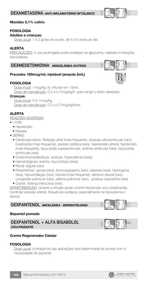 Manual Farmacêutico 2011/2012164
? CDEXAMETASONA ANTI-INFLAMATÓRIO OFTÁLMICO
Maxidex 0,1% colírio
Posologia
Adultos e crianças:
	 Dose usual: 1 a 2 gotas via ocular, de 4 a 6 vezes ao dia.
Alerta
PRECAUÇÕES: o uso prolongado pode predispor ao glaucoma, catarata e infecções
secundárias.
3 CDEXMEDETOMIDINA MISCELÂNEA-OUTROS
Precedex 100mcg/mL injetável (ampola 2mL)
Posologia
	 Dose inicial: 1mcg/kg, IV, infundir em 10min.
	 Dose de manutenção: 0,2 a 0,7mcg/kg/h, para atingir o efeito desejado.
Crianças:
	 Dose inicial: 0.5-1mcg/kg.
	 Dose de manutenção: 0,2 a 0,7mcg/kg/hora.
Alerta
REAÇÕES ADVERSAS:
•	>10%:
•	Hipotensão
•	Náusea
•	SÉRIAS:
•	Cardiovasculares: fibrilação atrial (mais frequente), bloqueio atrioventricular (raro),
bradicardia (mais frequente), parada cardíaca (rara), hipertensão arterial, hipotensão
(mais frequente), taquicardia supraventricular, arritmia ventricular (rara), taquicardia
ventricular (rara).
•	Endócrino/metabólicas: acidose, hipercalemia (raras)
•	Hematológicas: anemia, leucocitose (raras)
•	Renal: oligúria (rara)
•	Respiratórias: apneia (rara), broncoespasmo (raro), dispneia (rara), hipercapnia
(rara), hipoventilação (rara), hipoxia (mais frequente), derrame pleural (raro),
congestão pulmonar (rara), edema pulmonar (raro) , acidose respiratória (rara).
•	Outras: doença infecciosa (rara).
MONITORIZAÇÃO: durante a infusão (pode ocorrer hipotensão e/ou bradicardia).
Controlar pressão arterial, frequência cardíaca, especialmente na hipovolemia e
idosos.
3 CDEXPANTENOL MICELÂNEA - DERMATOLOGIA
Bepantol pomada
**3DEXPANTENOL + ALFA BISABOLOL
CICATRIZANTE
Creme Regenerador Celular
Posologia
Dose usual: a frequência das aplicações será determinada de ­acordo com a
necessidade do paciente.
 