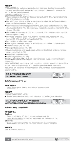 Manual Farmacêutico 2011/2012166
Alerta
PRECAUÇÕES: ter cautela em pacientes com história de defeitos na coagulação,
ulceração gastrointestinal, perfuração ou sangramento. Hipertensão, retenção de
fluidos, asma e pacientes idosos.
REAÇÕES ADVERSAS: SÉRIAS:
•	Cardiovasculares: Insuficiência Cardíaca Congestiva (1% -3%), hipertensão arterial
(1% -3%), infarto do miocárdio.
•	Dermatológicas: eritema multiforme (raro), eczema, síndrome de Stevens-Johnson
(rara), necrólise epidérmica tóxica (<0,1%).
•	Gastrointestinais: hemorragia gastrointestinal, perfuração gastrointestinal (1% -3%),
úlcera gastrointestinal (1% -3%), inflamação no aparelho digestivo, melena (1% -3%),
vômitos (1% -3%).
•	Hematológicas: anemia (1% -3%), leucopenia (1% -3%), distúrbio purpúrico (1-3%),
trombocitopenia (1-3%).
•	Hepáticas: cirrose do fígado (rara), necrose hepática (rara), hepatite (1% -3%),
icterícia (1% -3%), insuficiência hepática (<0,1%).
•	Imunológicas: anafilactoides (raras)
•	Neurológicas: meningite asséptica, acidente vascular cerebral, convulsão (rara)
•	Oftálmica: visão turva (1% -3%).
•	Ótica: perda de audição (1% -3%).
•	Renais: insuficiência renal aguda (rara), nefrite intersticial (rara), síndrome nefrótica
(rara), proteinúria (1% -3%).
•	Respiratória: broncoespasmo.
•	Outras: angioedema (1% -3%).
INTERAÇÕES MEDICAMENTOSAS: é contraindicado o uso concomitante com
cetorolaco.
MONITORIZAÇÃO: hemograma, perfil bioquímico, pressão arterial, função hepática,
após o início da terapia a cada 6-12 meses e, posteriormente, com maior
frequência, em pacientes de risco hepático, renal, cardíaco, ou com desordem
gastrointestinal.
B1DICLOFENACO POTÁSSICO
ANTI-INFLAMATÓRIO TÓPICO
Cataflam emulgel 1% gel
Posologia
Dose usual: aplicar sobre a área afetada, 3 vezes ao dia.
Alerta
REAÇÕES ADVERSAS: >10%:
•	 Prurido, rash, dermatite de contato, pele seca, dor, esfoliação e parestesia.
B?DICLOFENACO SÓDICO ANALGÉSICO,
ANTIPIRÉTICO, ANTI-INFLAMATÓRIO NÃO-HORMONAL
Voltaren 50mg comprimido
Posologia
Adultos:
	 Dose inicial: 50mg, VO, fracionados em intervalos de 8h.
	 Dose de manutenção: 50mg, VO, fracionados em intervalos de 12h.
Crianças:
	 Dose usual: 2 a 3mg/kg/dia, VO, fracionados em 2 administrações.
Alerta
Vide diclofenaco potássico.
 