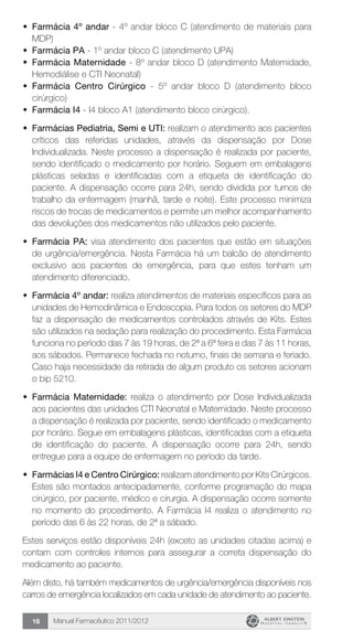 Manual Farmacêutico 2011/201216
w	 Farmácia 4º andar - 4º andar bloco C (atendimento de materiais para
MDP)
w	 Farmácia PA - 1º andar bloco C (atendimento UPA)
w	 Farmácia Maternidade - 8º andar bloco D (atendimento Maternidade,
Hemodiálise e CTI Neonatal)
w	 Farmácia Centro Cirúrgico - 5º andar bloco D (atendimento bloco
cirúrgico)
w	 Farmácia I4 - I4 bloco A1 (atendimento bloco cirúrgico).
w	 Farmácias Pediatria, Semi e UTI: realizam o atendimento aos pacientes
críticos das referidas unidades, através da dispensação por Dose
Individualizada. Neste processo a dispensação é realizada por paciente,
sendo identificado o medicamento por horário. Seguem em embalagens
plásticas seladas e identificadas com a etiqueta de identificação do
paciente. A dispensação ocorre para 24h, sendo dividida por turnos de
trabalho da enfermagem (manhã, tarde e noite). Este processo minimiza
riscos de trocas de medicamentos e permite um melhor acompanhamento
das devoluções dos medicamentos não utilizados pelo paciente.
w	 Farmácia PA: visa atendimento dos pacientes que estão em situações
de urgência/emergência. Nesta Farmácia há um balcão de atendimento
exclusivo aos pacientes de emergência, para que estes tenham um
atendimento diferenciado.
w	 Farmácia 4º andar: realiza atendimentos de materiais específicos para as
unidades de Hemodinâmica e Endoscopia. Para todos os setores do MDP
faz a dispensação de medicamentos controlados através de Kits. Estes
são utilizados na sedação para realização do procedimento. Esta Farmácia
funciona no período das 7 às 19 horas, de 2ª a 6ª feira e das 7 às 11 horas,
aos sábados. Permanece fechada no noturno, finais de semana e feriado.
Caso haja necessidade da retirada de algum produto os setores acionam
o bip 5210.
w	 Farmácia Maternidade: realiza o atendimento por Dose Individualizada
aos pacientes das unidades CTI Neonatal e Maternidade. Neste processo
a dispensação é realizada por paciente, sendo identificado o medicamento
por horário. Segue em embalagens plásticas, identificadas com a etiqueta
de identificação do paciente. A dispensação ocorre para 24h, sendo
entregue para a equipe de enfermagem no período da tarde.
w	 Farmácias I4 e Centro Cirúrgico: realizam atendimento por Kits Cirúrgicos.
Estes são montados antecipadamente, conforme programação do mapa
cirúrgico, por paciente, médico e cirurgia. A dispensação ocorre somente
no momento do procedimento. A Farmácia I4 realiza o atendimento no
período das 6 às 22 horas, de 2ª a sábado.
Estes serviços estão disponíveis 24h (exceto as unidades citadas acima) e
contam com controles internos para assegurar a correta dispensação do
medicamento ao paciente.
Além disto, há também medicamentos de urgência/emergência disponíveis nos
carros de emergência localizados em cada unidade de atendimento ao paciente.
 