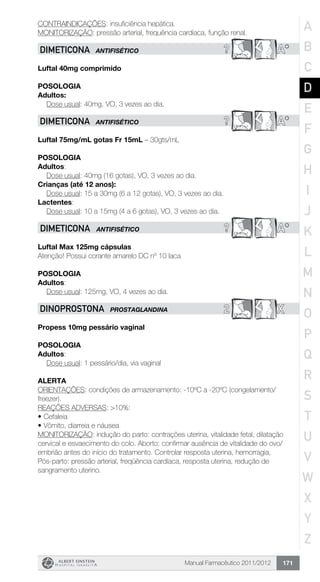 Manual Farmacêutico 2011/2012 171
CONTRAINDICAÇÕES: insuficiência hepática.
MONITORIZAÇÃO: pressão arterial, frequência cardíaca, função renal.
? A*DIMETICONA ANTIFISÉTICO
Luftal 40mg comprimido
Posologia
Adultos:
	 Dose usual: 40mg, VO, 3 vezes ao dia.
? A*DIMETICONA ANTIFISÉTICO
Luftal 75mg/mL gotas Fr 15mL – 30gts/mL
Posologia
Adultos:
	 Dose usual: 40mg (16 gotas), VO, 3 vezes ao dia.
Crianças (até 12 anos):
	 Dose usual: 15 a 30mg (6 a 12 gotas), VO, 3 vezes ao dia.
Lactentes:
	 Dose usual: 10 a 15mg (4 a 6 gotas), VO, 3 vezes ao dia.
? A*DIMETICONA ANTIFISÉTICO
Luftal Max 125mg cápsulas
Atenção! Possui corante amarelo DC nº 10 laca
POSOLOGIA
Adultos:
	 Dose usual: 125mg, VO, 4 vezes ao dia.
2 XDINOPROSTONA PROSTAGLANDINA
Propess 10mg pessário vaginal
Posologia
Adultos:
	 Dose usual: 1 pessário/dia, via vaginal
Alerta
ORIENTAÇÕES: condições de armazenamento: -10ºC a -20ºC (congelamento/
freezer).
REAÇÕES ADVERSAS: >10%:
•	Cefaleia
•	Vômito, diarreia e náusea
MONITORIZAÇÃO: indução do parto: contrações uterina, vitalidade fetal, dilatação
cervical e esvaecimento do colo. Aborto: confirmar ausência de vitalidade do ovo/
embrião antes do início do tratamento. Controlar resposta uterina, hemorragia,
Pós-parto: pressão arterial, freqüência cardíaca, resposta uterina, redução de
sangramento uterino.
A
B
C
D
E
F
G
H
I
J
K
L
M
N
O
P
Q
R
S
T
U
V
W
X
Y
Z
 
