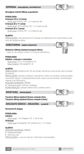 Manual Farmacêutico 2011/2012174
? B*DIPIRONA ANALGÉSICO, ANTIPIRÉTICO
Novalgina infantil 300mg supositório
Posologia
Crianças (12 a 14 anos):
	 Dose usual: 600mg, VR, 1 a 4 vezes ao dia.
Crianças (8 a 11 anos):
	 Dose usual: 300 a 600mg, VR, 1 a 4 vezes ao dia.
Crianças (3 a 7 anos):
	 Dose usual: 300mg, VR, 1 a 4 vezes ao dia.
Alerta
PRECAUÇÕES: não administrar em crianças em tratamento com clorpromazina, pelo
risco de hipotermia grave.
? B/CDOBUTAMINA AMINA VASOATIVA
Dobutrex 250mg injetável (ampola 20mL)
– cada mL da solução contém 12,5mg de dobutamina
Posologia
Adultos, crianças e neonatos:
	 Dose usual: 2,5 a 15mcg/kg/min, IV.
	 Dose máxima: 40mcg/kg/min, IV.
Alerta
ORIENTAÇÕES: tolerância de 72h de infusão. Infundir em veia central, após correção
de volemia.
PRECAUÇÕES: arritmias cardíacas, hipovolemia, infarto do miocárdio, doença arterial
coronariana severa. O extravasamento pode causar necrose tecidual. Concentração
máxima é de 500mcg/mL.
REAÇÕES ADVERSAS: SÉRIAS:
•	 Cardiovasculares: arritmias cardíacas.
MONITORIZAÇÃO: pressão arterial, ECG, potássio sérico.
3 DDOCETAXEL ONCOLÓGICO
Taxotere 80mg injetável (frasco ampola 2mL)
Taxotere 20mg injetável (frasco ampola 0,5mL)
? C*Docusato sódico + bisacodil LAXANTE
Humectol D drágea
Posologia
Adultos:
	 Dose usual: 1 a 2 drágeas, VO, 1 vez ao dia.
Crianças:
	 Dose usual: 5mg/kg/dia, VO, divididos em 1 a 4 doses.
Alerta
REAÇÕES ADVERSAS: SÉRIAS
•	 Hepatotoxicidade
•	 Atonia do colo
PRECAUÇÕES: o uso por mais de 7 dias não é recomendado.
 