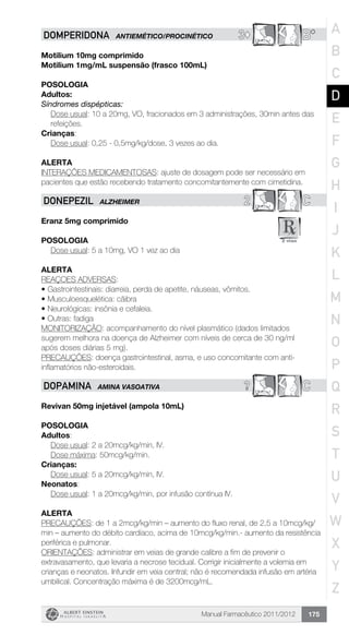 Manual Farmacêutico 2011/2012 175
3© B*DOMPERIDONA ANTIEMÉTICO/PROCINÉTICO
Motilium 10mg comprimido
Motilium 1mg/mL suspensão (frasco 100mL)
Posologia
Adultos:
Síndromes dispépticas:
Dose usual: 10 a 20mg, VO, fracionados em 3 administrações, 30min antes das
refeições.
Crianças:
	 Dose usual: 0,25 - 0,5mg/kg/dose, 3 vezes ao dia.
Alerta
INTERAÇÕES MEDICAMENTOSAS: ajuste de dosagem pode ser necessário em
pacientes que estão recebendo tratamento concomitantemente com cimetidina.
2 CDONEpEzIL Alzheimer
Eranz 5mg comprimido
Posologia
Dose usual: 5 a 10mg, VO 1 vez ao dia
Alerta
REAÇOES ADVERSAS:
•	Gastrointestinais: diarreia, perda de apetite, náuseas, vômitos.
•	Musculoesquelética: cãibra
•	Neurológicas: insônia e cefaleia.
•	Outras: fadiga
MONITORIZAÇÃO: acompanhamento do nível plasmático (dados limitados
sugerem melhora na doença de Alzheimer com níveis de cerca de 30 ng/ml
após doses diárias 5 mg).
PRECAUÇÕES: doença gastrointestinal, asma, e uso concomitante com anti-
inflamatórios não-esteroidais.
? CDOPAMINA AMINA VASOATIVA
Revivan 50mg injetável (ampola 10mL)
Posologia
Adultos:
	 Dose usual: 2 a 20mcg/kg/min, IV.
	 Dose máxima: 50mcg/kg/min.
Crianças:
	 Dose usual: 5 a 20mcg/kg/min, IV.
Neonatos:
	 Dose usual: 1 a 20mcg/kg/min, por infusão contínua IV.
Alerta
PRECAUÇÕES: de 1 a 2mcg/kg/min – aumento do fluxo renal, de 2,5 a 10mcg/kg/
min – aumento do débito cardíaco, acima de 10mcg/kg/min.- aumento da resistência
periférica e pulmonar.
ORIENTAÇÕES: administrar em veias de grande calibre a fim de prevenir o
extravasamento, que levaria a necrose tecidual. Corrigir inicialmente a volemia em
crianças e neonatos. Infundir em veia central; não é recomendada infusão em artéria
umbilical. Concentração máxima é de 3200mcg/mL.
A
B
C
D
E
F
G
H
I
J
K
L
M
N
O
P
Q
R
S
T
U
V
W
X
Y
Z
 