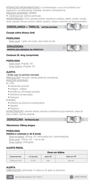 Manual Farmacêutico 2011/2012176
INTERAÇÕES MEDICAMENTOSAS: é contraindicado o uso concomitante com
ergotamina, isocarboxazida, linezolida, fenelzina, tranilcipramina.
REAÇÕES ADVERSAS: SÉRIAS:
•	 Cardiovascular: arritmia ventricular.
MONITORIZAÇÃO: ECG, pressão arterial, frequência cardíaca, débito urinário, função
renal, pressão venosa central e débito cardíaco. Sinais e sintomas de extravasamento.
? CDORZOLAMIDA + TIMOLOL ANTIGLAUCOMA
Cosopt colírio (frasco 5ml)
Posologia
Dose usual: 1 gota, via ocular, duas vezes ao dia
X3©
DOXAZOSINA
HIPERPLASIA BENIGNA DA PRÓSTATA
Carduran XL 4mg comprimido
Posologia
Dose inicial: 4mg/dia, VO
Dose máxima: 8mg/dia, VO
Alerta
* Evitar usar no período neonatal.
PRECAUÇÕES: síncope / perda súbita de consciência.
REAÇÕES ADVERSAS:
•	>10%:
•	Hipotensão postural
•	Vertigem, cefaleia
•	Impotência, diminuição da libido
•	Distúrbios da ejaculação
•	Fraqueza
•	SÉRIAS:
•	Distúrbio da estrutura hematopoética
•	Hepatite
•	Priapismo
MONITORIZAÇÃO: pressão arterial, estudos urodinâmicos (por exemplo, taxas de
fluxo urinário, volume residual).
2 DDOXICICLINA TETRACICLINA
Vibramicina 100mg drágea
Posologia
Adultos e crianças (> de 9 anos):
	 Dose de ataque: 200mg, VO, fracionados em 2 administrações.
	 Dose usual: 100mg, VO, 1 vez ao dia.
	 Dose máxima: 200mg/dia.
AJUSTE RENAL
Dose em diálise
Dose/intervalo <10 (anúria) após HD diária em DP
100mg q12-24h 12-24h Não Sem alt.
Alerta
ORIENTAÇÕES: administrar 1h antes ou 2h após os alimentos.
 