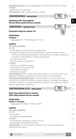 Manual Farmacêutico 2011/2012 177
REAÇÕES ADVERSAS: causa descoloração do esmalte dos dentes em crianças.
•	SÉRIAS:
•	Abaulamento de fontanela
PRECAUÇÕES: evitar o uso em crianças < 8 anos.
X DDOXORRUBICINA ONCOLÓGICO
Adriblastina RD 10mg injetável
Biorrub 50mg injetável (frasco ampola)
3 CDROPERIDoL NEUROLÉPTICO
Droperdal 2,5mg/mL ampola 1ml
Posologia
Crianças:
	 Dose usual: 0,01 - 0,06mg/kg/dose, IV, 1 vez.
Alerta
REAÇÕES ADVERSAS:
•	>10%:
•	Prolongação do intervalo QT (dose-dependente).
•	Agitação, anxiedade, sintomas extrapiramidais, reações distônicas, sinais e
sintomas de pseudoparkinsonianismo, discinesia tardia, convulsão, regulação da
temperatura central alterada, sedação e indisposição.
•	Inchaço nas mamas.
•	Ganho de peso e constipação.
•	SÉRIAS:
•	Síndrome neuroléptica maligna
•	Prolongamento do intervalo QT
•	Depressão respiratória
•	Torsades de pointes
MONITORIZAÇÃO: ECG, previamente à administração e 2 – 3h após o término do
tratamento. Depressão respiratória, sinais vitais (incluindo pressão arterial).
INTERAÇÕES MEDICAMENTOSAS: é contraindicado o uso concomitante com
acetofenazina, bepridil, bromperidol, cisaprida, clozapina, levometadil, mesoridazina,
molindone, perfenaxina, pimozida, pipamperona, ranolazine, remoxiprida, tioridazina,
tiaprida, triflupromazina, ziprazidona.
? CDrotReCogina alfa MISCELÂNEA
Xigris 5mg injetável (frasco ampola)
Xigris 20mg injetável (frasco ampola)
Posologia
Adultos e crianças:
	 Dose usual: 24mcg/kg/h, infusão, por 96h.
Alerta
REAÇÕES ADVERSAS:
•	>10%:
•	Hematoma
•	Sangramento gastrointestinal
•	SÉRIAS:
•	Hematológica: sangramento (3,5% a 16,7%).
•	Neurológica: hemorragia intracraniana.
PRECAUÇÕES: uso com cautela em pacientes com risco de sangramentos,
insuficiência renal crônica.
A
B
C
D
E
F
G
H
I
J
K
L
M
N
O
P
Q
R
S
T
U
V
W
X
Y
Z
 