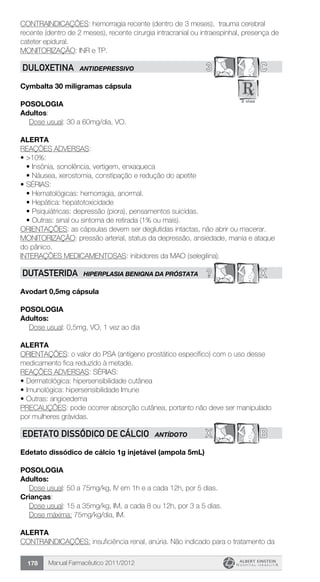 Manual Farmacêutico 2011/2012178
CONTRAINDICAÇÕES: hemorragia recente (dentro de 3 meses), trauma cerebral
recente (dentro de 2 meses), recente cirurgia intracranial ou intraespinhal, presença de
cateter epidural.
MONITORIZAÇÃO: INR e TP.
3 CDULOXETINA ANTIDEPRESSIVO
Cymbalta 30 miligramas cápsula
Posologia
Adultos:
	 Dose usual: 30 a 60mg/dia, VO.
Alerta
REAÇÕES ADVERSAS:
•	>10%:
•	Insônia, sonolência, vertigem, enxaqueca
•	Náusea, xerostomia, constipação e redução do apetite
•	SÉRIAS:
•	Hematológicas: hemorragia, anormal.
•	Hepática: hepatotoxicidade
•	Psiquiátricas: depressão (piora), pensamentos suicidas.
•	Outras: sinal ou sintoma de retirada (1% ou mais).
ORIENTAÇÕES: as cápsulas devem ser deglutidas intactas, não abrir ou macerar.
MONITORIZAÇÃO: pressão arterial, status da depressão, ansiedade, mania e ataque
do pânico.
INTERAÇÕES MEDICAMENTOSAS: inibidores da MAO (selegilina).
? XDUTASTERIDA HIPERPLASIA BENIGNA DA PRÓSTATA
Avodart 0,5mg cápsula
Posologia
Adultos:
	 Dose usual: 0,5mg, VO, 1 vez ao dia
Alerta
ORIENTAÇÕES: o valor do PSA (antígeno prostático específico) com o uso desse
medicamento fica reduzido à metade.
REAÇÕES ADVERSAS: SÉRIAS:
•	Dermatológica: hipersensibilidade cutânea
•	Imunológica: hipersensibilidade Imune
•	Outras: angioedema
PRECAUÇÕES: pode ocorrer absorção cutânea, portanto não deve ser manipulado
por mulheres grávidas.
X BEDETATO DISSÓDICO DE CÁLCIO ANTÍDOTO
Edetato dissódico de cálcio 1g injetável (ampola 5mL)
Posologia
Adultos:
	 Dose usual: 50 a 75mg/kg, IV em 1h e a cada 12h, por 5 dias.
Crianças:
	 Dose usual: 15 a 35mg/kg, IM, a cada 8 ou 12h, por 3 a 5 dias.
	 Dose máxima: 75mg/kg/dia, IM.
Alerta
CONTRAINDICAÇÕES: insuficiência renal, anúria. Não indicado para o tratamento da
 