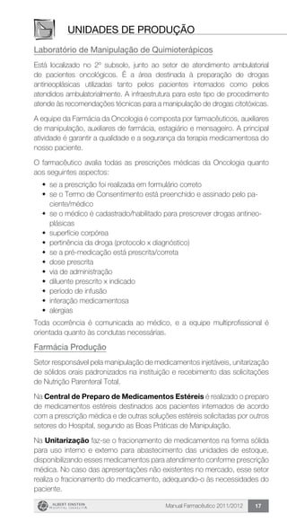 Manual Farmacêutico 2011/2012 17
Unidades de produção
Laboratório de Manipulação de Quimioterápicos
Está localizado no 2º subsolo, junto ao setor de atendimento ambulatorial
de pacientes oncológicos. É a área destinada à preparação de drogas
antineoplásicas utilizadas tanto pelos pacientes internados como pelos
atendidos ambulatorialmente. A infraestrutura para este tipo de procedimento
atende às recomendações técnicas para a manipulação de drogas citotóxicas.
A equipe da Farmácia da Oncologia é composta por farmacêuticos, auxiliares
de manipulação, auxiliares de farmácia, estagiário e mensageiro. A principal
atividade é garantir a qualidade e a segurança da terapia medicamentosa do
nosso paciente.
O farmacêutico avalia todas as prescrições médicas da Oncologia quanto
aos seguintes aspectos:
w	 se a prescrição foi realizada em formulário correto
w	 se o Termo de Consentimento está preenchido e assinado pelo pa-
ciente/médico
w	se o médico é cadastrado/habilitado para prescrever drogas antineo-
plásicas
w	 superfície corpórea
w	 pertinência da droga (protocolo x diagnóstico)
w	 se a pré-medicação está prescrita/correta
w	 dose prescrita
w	 via de administração
w	 diluente prescrito x indicado
w	 período de infusão
w	 interação medicamentosa
w	 alergias
Toda ocorrência é comunicada ao médico, e a equipe multiprofissional é
orientada quanto às condutas necessárias.
Farmácia Produção
Setor responsável pela manipulação de medicamentos injetáveis, unitarização
de sólidos orais padronizados na instituição e recebimento das solicitações
de Nutrição Parenteral Total.
Na Central de Preparo de Medicamentos Estéreis é realizado o preparo
de medicamentos estéreis destinados aos pacientes internados de acordo
com a prescrição médica e de outras soluções estéreis solicitadas por outros
setores do Hospital, segundo as Boas Práticas de Manipulação.
Na Unitarização faz-se o fracionamento de medicamentos na forma sólida
para uso interno e externo para abastecimento das unidades de estoque,
disponibilizando esses medicamentos para atendimento conforme prescrição
médica. No caso das apresentações não existentes no mercado, esse setor
realiza o fracionamento do medicamento, adequando-o às necessidades do
paciente.
 