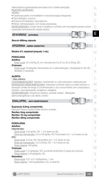 Manual Farmacêutico 2011/2012 179
arteriosclerose generalizada associada com a idade avançada.
REAÇÕES ADVERSAS:
SÉRIAS:
•	Cardiovasculares: tromboflebite no local da injeção (frequente)
•	Dermatológica: eczema.
•	Endócrino/metabólica: hipocalcemia
•	Renal: nefrotoxicidade, com doses excessivas.
MONITORIZAÇÃO: função renal e hepática e controle com hemograma (pode ocorrer
supressão temporária da medula óssea).
X DEFAVIRENZ ANTIVIRAL
Stocrin 600mg cápsula
3© CEFEDRINA AMINA VASOATIVA
Efedrin 5% injetável (ampola 1 mL)
Posologia
Adultos:
	 Dose usual: 25 a 50mg, IV, em intervalos de 3 a 4h ou 25 a 50mg, SC.
Crianças:
Dose usual: 3mg/kg/dia, fracionados em 4 administrações, 3mg/kg/dia IV, IM, SC
divididos 4 vezes/dia.
Alerta
* Uso crônico.
CONTRAINDICAÇÕES: diabetes, hipertensão ou outra desordem cardiovascular.
INTERAÇÕES MEDICAMENTOSAS: antiácidos contendo cálcio ou sódio reduzem a
excreção urinária da droga. É contraindicado o uso concomitante com ciclopropano,
halotano, isovcarboxasida, rezagilina e selegilina.
MONITORIZAÇÃO: frequência cardíaca, pressão arterial. Alterações
eletrocardiográficas e do débito urinário.
1 D*ENALAPRIL ANTI-HIPERTENSIVO
Eupressin 2,5mg comprimido
Atenção! Possui corante Oxido de ferro amarelo
Renitec 5mg comprimido
Renitec 10 mg comprimido
Renitec 20mg comprimido
Posologia
Adultos:
Hipertensão:
Dose inicial: 2,5mg/dia, VO, 1 a 2 vezes ao dia.
Dose de manutenção: 2,5 a 40mg/dia, VO, fracionados em 1 a 2 vezes ao dia.
ICC:
	 Dose inicial: 2,5mg, VO, fracionados em 1 a 2 vezes ao dia.
	 Dose de manutenção: 2,5 a 20mg, VO, 1 a 2 vezes ao dia.
	 Dose máxima: 40mg/dia.
Crianças:
Dose usual: 0,1mg/kg/dia, VO, aumentar lentamente 2 vezes por semana.
Dose máxima: 0,5mg/kg/dia, VO.
Neonatos:
	 Dose inicial: 0,01 a 0,1mg/kg/dose, 1 vez.
	 Dose máxima: 150mcg/kg/dose, VO, a cada 6h.
A
B
C
D
E
F
G
H
I
J
K
L
M
N
O
P
Q
R
S
T
U
V
W
X
Y
Z
 