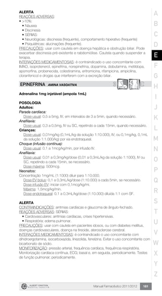 Manual Farmacêutico 2011/2012 181
Alerta
REAÇÕES ADVERSAS:
•	>10%:
•	Náusea
•	Discinesia
•	SÉRIAS:
•	Neurológicas: discinesia (frequente), comportamento hiperativo (frequente)
•	Psiquiátricas: alucinações (frequente).
PRECAUÇÕES: usar com cautela em doença hepática e obstrução biliar. Pode
exacerbar discinesia pré-existente e rabdomiólise. Cautela quando suspender a
terapia.
INTERAÇÕES MEDICAMENTOSAS: é contraindicado o uso concomitante com
IMAO, isoprotenerol, epinefrina, norepinefrina, dopamina, dobutamina, metildopa,
apomorfina, probenecida, colestiramina, eritromicina, rifampicina, ampicilina,
cloranfenicol e drogas que interferem com a excreção biliar.
3 CEPINEFRINA AMINA VASOATIVA
Adrenalina 1mg injetável (ampola 1mL)
Posologia
Adultos:
Parada cardíaca:
	 Dose usual: 0,5 a 5mg, IV, em intervalos de 3 a 5min, quando necessário.
Anafilaxia:
Dose usual: 0,3 a 0,5mg, IV ou SC, repetindo a cada 15min, ­quando necessário.
Crianças:
Dose usual: 0,01mg/kg (0,1mL/kg da solução 1:10.000), IV; ou 0,1mg/kg, 0,1mL
da solução 1:1.000/kg) por via endotraqueal.
Choque (infusão contínua):
	 Dose usual: 0,1 a 1mcg/kg/min, por infusão IV.
Anafilaxia:
Dose usual: 0,01 a 0,3mg/kg/dose (0,01 a 0,3mL/kg da solução 1:1000), IV ou
SC, repetindo a cada 15min, se necessário.
Dose máxima: 500mcg.
Neonatos:
Concentração 1mg/mL (1:1000) diluir para 1:10.000.
Dose EV bolus: 0,1 a 0,3mL/kg/dose (1:10.000) a cada 5min, se necessário.
	 Dose infusão EV: iniciar com 0,1mcg/kg/mi.
	 Máxima: 1,5mcg/kg/min.
Dose endotraqueal: 0,1 a 0,3mL/kg/dose (1:10.000) diluída 1:1 com SF.
Alerta
CONTRAINDICAÇÕES: arritmias cardíacas e glaucoma de ângulo-fechado.
REAÇÕES ADVERSAS: SÉRIAS:
•	Cardiovasculares: arritmias cardíacas, crises hipertensivas.
•	Respiratória: edema pulmonar.
PRECAUÇÕES: usar com cautela em pacientes idosos, ou com diabetes mellitus,
doenças cardiovasculares, doença na tireoide, aterosclerose cerebral.
INTERAÇÕES MEDICAMENTOSAS: é contraindicado o uso concomitante com
dihidroergotamina, isocarboxazida, linezolida, fenelzina. Evitar o uso concomitante com
bicarbonato de sódio.
MONITORIZAÇÃO: pressão arterial, frequência cardíaca, frequência respiratória.
Monitorização cardíaca contínua, ECG; basal e, em seguida, periodicamente. Testes
de função pulmonar; periodicamente.
A
B
C
D
E
F
G
H
I
J
K
L
M
N
O
P
Q
R
S
T
U
V
W
X
Y
Z
 