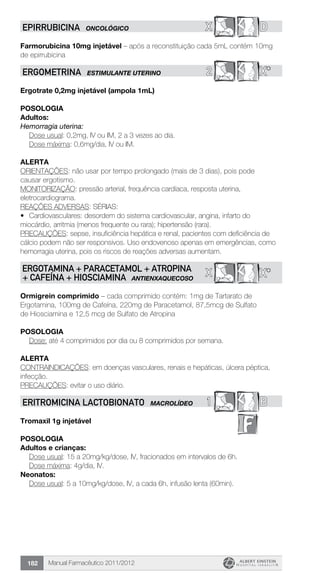 Manual Farmacêutico 2011/2012182
X DEPIRRUBICINA ONCOLÓGICO
Farmorubicina 10mg injetável – após a reconstituição cada 5mL contém 10mg
de epirrubicina
2 X*ERGOMETRINA ESTIMULANTE UTERINO
Ergotrate 0,2mg injetável (ampola 1mL)
Posologia
Adultos:
Hemorragia uterina:
	 Dose usual: 0,2mg, IV ou IM, 2 a 3 vezes ao dia.
	 Dose máxima: 0,6mg/dia, IV ou IM.
Alerta
ORIENTAÇÕES: não usar por tempo prolongado (mais de 3 dias), pois pode
causar ergotismo.
MONITORIZAÇÃO: pressão arterial, frequência cardíaca, resposta uterina,
eletrocardiograma.
REAÇÕES ADVERSAS: SÉRIAS:
•	 Cardiovasculares: desordem do sistema cardiovascular, angina, infarto do
miocárdio, arritmia (menos frequente ou rara); hipertensão (rara).
PRECAUÇÕES: sepse, insuficiência hepática e renal, pacientes com deficiência de
cálcio podem não ser responsivos. Uso endovenoso apenas em emergências, como
hemorragia uterina, pois os riscos de reações adversas aumentam.
X*XERGOTAMINA + PARACETAMOL + ATROPINA
+ CAFEÍNA + HIOSCIAMINA ANTIENXAQUECOSO
Ormigrein comprimido – cada comprimido contém: 1mg de Tartarato de
Ergotamina, 100mg de Cafeína, 220mg de Paracetamol, 87,5mcg de Sulfato
de Hiosciamina e 12,5 mcg de Sulfato de Atropina
Posologia
Dose: até 4 comprimidos por dia ou 8 comprimidos por semana.
Alerta
CONTRAINDICAÇÕES: em doenças vasculares, renais e hepáticas, úlcera péptica,
infecção.
PRECAUÇÕES: evitar o uso diário.
1 BERITROMICINA lactobionato MACROLÍDEO
Tromaxil 1g injetável
Posologia
Adultos e crianças:
Dose usual: 15 a 20mg/kg/dose, IV, fracionados em intervalos de 6h.
	 Dose máxima: 4g/dia, IV.
Neonatos:
Dose usual: 5 a 10mg/kg/dose, IV, a cada 6h, infusão lenta (60min).
 