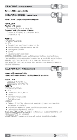 Manual Farmacêutico 2011/2012184
3 DERLOTINIBE ANTINEOPLÁSICO
Tarceva 150mg comprimido
1 BErtapenem sódico CARBAPENEM
Invanz IV/IM 1g injetável (frasco-ampola)
POSOLOGIA
Adultos (>13 anos):
	 Dose usual: 1g, IV, uma vez ao dia.
Crianças (entre 3 meses e 12anos):
	 Dose usual: 15mg/Kg, IV, duas vezes ao dia.
	 Dose máxima: 1g.
ALERTA
REAções adversas:
•	>10%
•	Dermatológica: reações no local da injeção
•	Gastrointestinais: diarreia, náusea, vômitos
•	Neurológicas: cefaleias
•	Sérias
•	Neurológica: convulsão (rara)
CONTRAINDICAções: reação anafilática aos antibióticos beta-lactâmicos.
Hipersensibilidade aos anestésicos locais do tipo amida devido ao cloridrato de
lidocaína, utilizada como um diluente (apenas para via intramuscular).
PRECAUÇões: uso como profilaxia; risco aumentado de desenvolvimento de
bactérias resistentes.
3 CESCITALOPRAM ANTIDEPRESSIVO
Lexapro 10mg comprimido
Lexapro 10mg/mL (frasco 15mL) gotas - 20 gotas/mL
Posologia
	 Dose usual: 10mg/dia, VO.
	 Dose máxima: 20mg/dia, VO
ALERTA
REAÇÕES ADVERSAS:
•	>10%:
•	Cefaleia, sonolência, insônia
•	Náusea
•	Desordens na ejaculação
•	Retenção urinária
•	SÉRIAS:
•	Endócrino/metabólica: síndrome da secreção inapropriada do hormônio
antidiurético hiponatremia
•	Psiquiátricas: depressão (piora), pensamentos suicidas (raros).
•	Cardiovascular: hipotensão postural
INTERAÇÕES MEDICAMENTOSAS: é contraindicado o uso concomitante com
inibidores da MAO (ex: selegilina).
MONITORIZAÇÃO: sangramento anormal, controle de eletrólitos (sódio).
 