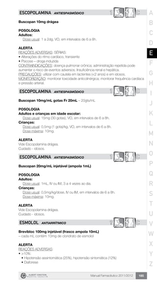 Manual Farmacêutico 2011/2012 185
1 CESCOPOLAMINA ANTIESPASMÓDICO
Buscopan 10mg drágea
Posologia
Adultos:
	 Dose usual: 1 a 2dg, VO, em intervalos de 6 a 8h.
Alerta
REAÇÕES ADVERSAS: SÉRIAS:
•	Alterações do ritmo cardíaco, transiente
•	Psicose – droga induzida
CONTRAINDICAÇÕES: doença pulmonar crônica; administração repetida pode
aumentar o risco de eventos adversos. Insuficiência renal e hepática.
PRECAUÇÕES: utilizar com cautela em lactentes (<2 anos) e em idosos.
MONITORIZAÇÃO: monitorar toxicidade anticolinérgica; monitorar frequência cardíaca
e pressão arterial.
1 CESCOPOLAMINA ANTIESPASMÓDICO
Buscopan 10mg/mL gotas Fr 20mL – 20gts/mL
Posologia
Adultos e crianças em idade escolar:
	 Dose usual: 15mg (30 gotas), VO, em intervalos de 6 a 8h.
Crianças:
	 Dose usual: 0,5mg (1 gota)/kg, VO, em intervalos de 6 a 8h.
	 Dose máxima: 10mg.
Alerta
Vide Escopolamina drágea.
Cuidado - idosos.
1 CESCOPOLAMINA ANTIESPASMÓDICO
Buscopan 20mg/mL injetável (ampola 1mL)
Posologia
Adultos:
	 Dose usual: 1mL, IV ou IM, 3 a 4 vezes ao dia.
Crianças:
	 Dose usual: 0,5mg/kg/dose, IV ou IM, em intervalos de 6 a 8h.
	 Dose máxima: 10mg.
Alerta
Vide Escopolamina drágea.
Cuidado - idosos.
? CESMOLOL ANTIARRÍTMICO
Brevibloc 100mg injetável (frasco ampola 10mL)
– cada mL contém 10mg de cloridrato de esmolol
ALERTA
REAÇÕES ADVERSAS:
•	>10%:
•	Hipotensão assintomática (25%), hipotensão sintomática (12%)
•	Diaforese
A
B
C
D
E
F
G
H
I
J
K
L
M
N
O
P
Q
R
S
T
U
V
W
X
Y
Z
 