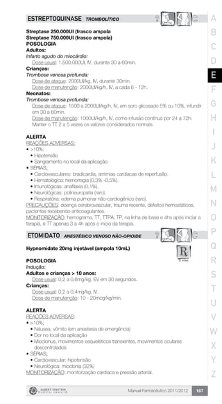 Manual Farmacêutico 2011/2012 187
? CESTREPTOQUINASE TROMBOLÍTICO
Streptase 250.000UI (frasco ampola
Streptase 750.000UI (frasco ampola)
Posologia
Adultos:
Infarto agudo do miocárdio:
	 Dose usual: 1.500.000UI, IV, durante 30 a 60min.
Crianças:
Trombose venosa profunda:
	 Dose de ataque: 2000UI/kg, IV, durante 30min.
	 Dose de manutenção: 2000UI/kg/h, IV, a cada 6 - 12h.
Neonatos:
Trombose venosa profunda:
Dose de ataque: 1500 a 2000UI/kg/h, IV, em soro glicosado 5% ou 10%, infundir
em 30 a 60min.
Dose de manutenção: 1000UI/kg/h, IV, como infusão contínua por 24 a 72h.
Manter o TT 2 a 5 vezes os valores considerados normais.
Alerta
REAÇÕES ADVERSAS:
•	>10%:
•	Hipotensão
•	Sangramento no local da aplicação
•	SÉRIAS:
•	Cardiovasculares: bradicardia, arritmias cardíacas de reperfusão.
•	Hematológica: hemorragia (0,3% -0,5%).
•	Imunológicas: anafilaxia (0,1%).
•	Neurológicas: polineuropatia (raro).
•	Respiratória: edema pulmonar não-cardiogênico (raro).
PRECAUÇÕES: doença cerebrovascular, trauma recente, defeitos hemostáticos,
pacientes recebendo anticoagulantes.
MONITORIZAÇÃO: hemograma, TT, TTPA, TP, na linha de base e 4hs após iniciar a
terapia, e TT apenas 3 a 4h após o inicio da terapia.
? CETOMIDATO ANESTÉSICO VENOSO NÃO-OPIOIDE
Hypnomidate 20mg injetável (ampola 10mL)
Posologia
Indução:
Adultos e crianças > 10 anos:
	 Dose usual: 0,2 a 0,6mg/kg, EV em 30 segundos.
Crianças:
	 Dose usual: 0,2 a 0,4mg/kg, IV.
	 Dose de manutenção: 10 - 20mcg/kg/min.
Alerta
REAÇÕES ADVERSAS:
•	>10%:
•	Náusea, vômito (em anestesia de emergência)
•	Dor no local da aplicação
•	Mioclonus, movimentos esqueléticos transientes, movimentos oculares
descontrolados
•	SÉRIAS:
•	Cardiovascular: hipotensão
•	Neurológica: mioclonia (32%)
MONITORIZAÇÃO: monitorização cardíaca e pressão arterial.
A
B
C
D
E
F
G
H
I
J
K
L
M
N
O
P
Q
R
S
T
U
V
W
X
Y
Z
 