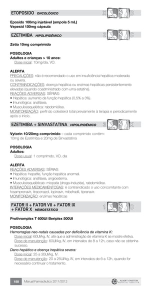 Manual Farmacêutico 2011/2012188
X DETOPOSIDO ONCOLÓGICO
Eposido 100mg injetável (ampola 5 mL)
Vepesid 100mg cápsula
2 CEZETIMIBA HIPOLIPIDÊMICO
Zetia 10mg comprimido
Posologia
Adultos e crianças > 10 anos:
Dose inicial: 10mg/dia, VO.
Alerta
PRECAUÇÕES: não é recomendado o uso em insuficiência hepática moderada
ou severa.
CONTRAINDICAÇÕES: doença hepática ou enzimas hepáticas persistentemente
elevadas (quando coadministrado com uma estatina).
REAÇÕES ADVERSAS: SÉRIAS:
•	Hepática: aumento da função hepática (0,5% a 3%).
•	Imunológica: anafilaxia.
•	Musculoesquelética: rabdomiólise.
MONITORIZAÇÃO: perfil do colesterol total previamente à terapia e periodicamente
após o inicio.
3 XEZETIMIBA + SINVASTATINA HIPOLIPIDÊMICO
Vytorin 10/20mg comprimido – cada comprimido contém:
10mg de Ezetimiba e 20mg de Sinvastatina
Posologia
Adultos:
	 Dose usual: 1 comprimido, VO, dia
Alerta
REAÇÕES ADVERSAS: SÉRIAS:
•	Hepática: hepatite, função hepática anormal.
•	Imunológica: anafilaxia, angioedema.
•	Musculoesqueléticas: miopatia (droga-induzida), rabdomiólise.
INTERAÇÕES MEDICAMENTOSAS: é contraindicado o uso concomitante com
fosamprenavir, itraconazol, lopinavir, mibefradil, tipranavir.
MONITORIZAÇÃO: enzimas hepáticas
C1FATOR II + FATOR VII + FATOR IX
+ FATOR X HEMOSTÁTICO
Prothromplex T 600UI Beriplex 500UI
Posologia
Hemorragias neo-natais causadas por deficiência de vitamina K:
Dose inicial: 60UI/kg, IV, até que a administração de vitamina K se mostre efetiva.
Dose de manutenção: 60UI/kg, IV, em intervalos de 8 a 12h, caso não se obtenha
sucesso.
Dano hepático e doença hepática severa:
Dose inicial: 25 a 30UI/kg, IV.
Dose de manutenção: 20 a 25UI/kg, IV, em intervalos de 6 a 12h, quando for
necessário continuar o tratamento.
 