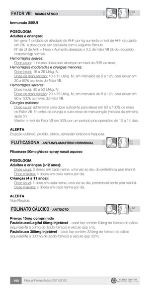 Manual Farmacêutico 2011/2012190
1 C*FATOR VIII HEMOSTÁTICO
Immunate 250UI
Posologia
Adultos e crianças:
Em geral 1 unidade de atividade de AHF por kg aumenta o nível de AHF circulante
em 2%. A dose pode ser calculada com a seguinte fórmula:
Nº de UI de AHF = Peso x Aumento desejado x 0,5 de Fator VIII (% do requerido
corporal (kg) normal).
Hemorragias suaves:
	 Dose usual: 1 infusão única para alcançar um nível de 30% ou mais.
Hemorragias moderadas e cirurgias menores:
Dose inicial: 15 a 25 UI/kg, IV.
Dose de manutenção: 10 a 15 UI/kg, IV, em intervalos de 8 a 12h, para elevar em
30 a 50% os níveis do Fator VIII.
Hemorragias severas:
Dose inicial: 40 a 50 UI/kg, IV.
Dose de manutenção: 20 a 25 UI/kg, IV, em intervalos de 8 a 12h, para elevar em
80 a 100% os níveis do Fator VIII.
Cirurgias maiores:
Dose usual: administrar uma dose suficiente para elevar em 80 a 100% os níveis
do Fator VIII, 1h antes da cirurgia e outra dose de manutenção (metade da primeira)
após 5h.
Manter o nível do Fator VIII em 30% por um período pós-operatório de 10 a 14 dias.
Alerta
Erupção cutânea, prurido, sibilos, opressão torácica e fraqueza.
C2FLUTICASONA ANTI-INFLAMATÓRIO HORMONAL
Flixonase 50mcg/dose spray nasal aquoso
POSOLOGIA
Adultos e crianças (>12 anos):
Dose usual: 2 doses em cada narina, uma vez ao dia, de preferência pela manhã.
Dose máxima: 4 doses em cada narina por dia.
Crianças (4 a 11 anos):
Dose usual: 1 dose em cada narina, uma vez ao dia, preferencialmente pela manhã.
Dose máxima: 2 doses em cada narina por dia.
ALERTA
Vide Flixotide.
? C*FOLINATO CÁLCICO ANTÍDOTO
Prevax 15mg comprimido
Fauldleuco/Legifol 50mg injetável – cada fap contém 54mg de folinato de cálcio
(equivalente a 50mg de ácido folínico) e veículo qsp 5mL
Fauldleuco 300mg injetável – cada fap contém 324mg de folinato de cálcio
(equivalente a 300mg de ácido folínico) e veículo qsp 30mL
 