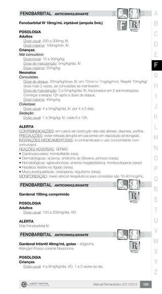 Manual Farmacêutico 2011/2012 193
D2FENOBARBITAL ANTICONVULSIVANTE
Fenobarbital IV 10mg/mL injetável (ampola 5mL)
Posologia
Adultos:
	 Dose usual: 200 a 300mg, IV.
	 Dose máxima: 100mg/min, IV.
Crianças:
Mal convulsivo:
	 Dose inicial: 15 a 20mg/kg
	 Dose de manutenção: 5mg/kg/dia, IV.
	 Dose máxima: 20mg/kg.
Neonatos:
Convulsões:
Dose de ataque: 20mg/kg/dose, IV, em 10min (< 1mg/kg/min). Repetir 10mg/kg/
dose mais 2 vezes, se convulsões se mantiverem.
Dose de manutenção: 3 a 5mg/kg/dia, IV, fracionados em 2 ­administrações.
Começar a terapia 12h após a dose de ataque.
Dose máxima: 40mg/kg.
Colestase:
	 Dose usual: 4 a 5mg/kg/dia, IV, por 4 a 5 dias.
Sedação:
	 Dose usual: 1 a 3mg/kg, IV, cada 8 a 12h.
Alerta
CONTRAINDICAÇÕES: em casos de obstrução das vias aéreas, dispneia, porfiria.
PRECAUÇÕES: evitar retirada abrupta em pacientes em exposição prolongada.
INTERAÇÕES MEDICAMENTOSAS: é contraindicado o uso concomitante com
voriconazol.
REAÇÕES ADVERSAS: SÉRIAS:
•	Cardiovasculares: tromboflebite (rara).
•	Dermatológicas: eczema, síndrome de Stevens-Johnson (raras).
•	Hematológicas: agranulocitose, anemia megaloblástica, trombocitopenia (raras).
•	Hepática: lesões no fígado (raras).
•	Musculoesqueléticas: osteopenia, raquitismo (raras).
MONITORIZAÇÃO: níveis séricos terapêuticos para convulsão são 10-40 mcg/mL.
2 DFENOBARBITAL ANTICONVULSIVANTE
Gardenal 100mg comprimido
Posologia
Adultos:
	 Dose usual: 100 a 200mg/dia, VO.
Alerta
Vide Fenobarbital IV.
2 DFENOBARBITAL ANTICONVULSIVANTE
Gardenal Infantil 40mg/mL gotas – 40gts/mL
Atenção! Possui corante Novoccina.
Posologia
Crianças:
	 Dose usual: 4 a 8mg/kg/dia, VO, 1 a 2 vezes ao dia.
A
B
C
D
E
F
G
H
I
J
K
L
M
N
O
P
Q
R
S
T
U
V
W
X
Y
Z
 
