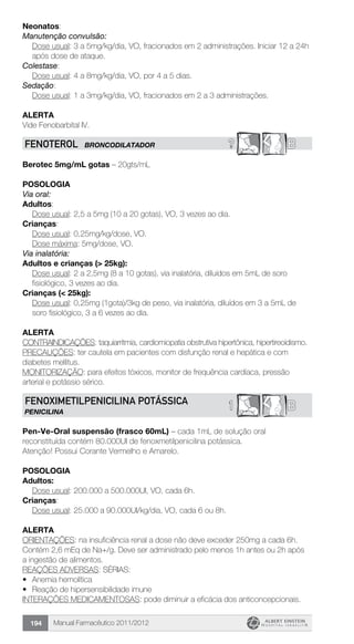Manual Farmacêutico 2011/2012194
Neonatos:
Manutenção convulsão:
Dose usual: 3 a 5mg/kg/dia, VO, fracionados em 2 administrações. Iniciar 12 a 24h
após dose de ataque.
Colestase:
	 Dose usual: 4 a 8mg/kg/dia, VO, por 4 a 5 dias.
Sedação:
	 Dose usual: 1 a 3mg/kg/dia, VO, fracionados em 2 a 3 administrações.
Alerta
Vide Fenobarbital IV.
? BFENOTEROL BRONCODILATADOR
Berotec 5mg/mL gotas – 20gts/mL
Posologia
Via oral:
Adultos:
	 Dose usual: 2,5 a 5mg (10 a 20 gotas), VO, 3 vezes ao dia.
Crianças:
	 Dose usual: 0,25mg/kg/dose, VO.
	 Dose máxima: 5mg/dose, VO.
Via inalatória:
Adultos e crianças (> 25kg):
Dose usual: 2 a 2,5mg (8 a 10 gotas), via inalatória, diluídos em 5mL de soro
fisiológico, 3 vezes ao dia.
Crianças (< 25kg):
Dose usual: 0,25mg (1gota)/3kg de peso, via inalatória, diluídos em 3 a 5mL de
soro fisiológico, 3 a 6 vezes ao dia.
Alerta
CONTRAINDICAÇÕES: taquiarritmia, cardiomiopatia obstrutiva hipertônica, hipertireoidismo.
PRECAUÇÕES: ter cautela em pacientes com disfunção renal e hepática e com
diabetes mellitus.
MONITORIZAÇÃO: para efeitos tóxicos, monitor de frequência cardíaca, pressão
arterial e potássio sérico.
B1FENOXIMETILPENICILINA POTÁSSICA
PENICILINA
Pen-Ve-Oral suspensão (frasco 60mL) – cada 1mL de solução oral
reconstituída contém 80.000UI de fenoxmetilpenicilina potássica.
Atenção! Possui Corante Vermelho e Amarelo.
Posologia
Adultos:
	 Dose usual: 200.000 a 500.000UI, VO, cada 6h.
Crianças:
	 Dose usual: 25.000 a 90.000UI/kg/dia, VO, cada 6 ou 8h.
Alerta
ORIENTAÇÕES: na insuficiência renal a dose não deve exceder 250mg a cada 6h.
Contém 2,6 mEq de Na+/g. Deve ser administrado pelo menos 1h antes ou 2h após
a ingestão de alimentos.
REAÇÕES ADVERSAS: SÉRIAS:
•	 Anemia hemolítica
•	 Reação de hipersensibilidade imune
INTERAÇÕES MEDICAMENTOSAS: pode diminuir a eficácia dos anticoncepcionais.
 