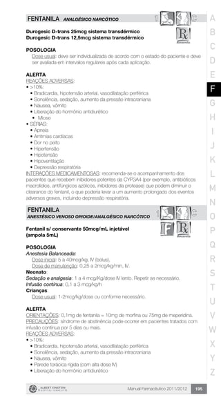 Manual Farmacêutico 2011/2012 195
1 CFENTANILA ANALGÉSICO NARCÓTICO
Durogesic D-trans 25mcg sistema transdérmico
Durogesic D-trans 12,5mcg sistema transdérmico
Posologia
Dose usual: deve ser individualizada de acordo com o estado do paciente e deve
ser avaliada em intervalos regulares após cada aplicação.
Alerta
REAÇÕES ADVERSAS:
•	>10%:
•	Bradicardia, hipotensão arterial, vasodilatação periférica
•	Sonolência, sedação, aumento da pressão intracraniana
•	Náusea, vômito
•	Liberação do hormônio antidiurético
•	 Miose
•	SÉRIAS:
•	Apneia
•	Arritmias cardíacas
•	Dor no peito
•	Hipertensão
•	Hipotensão
•	Hipoventilação
•	Depressão respiratória
INTERAÇÕES MEDICAMENTOSAS: recomenda-se o acompanhamento dos
pacientes que recebem inibidores potentes da CYP3A4 (por exemplo, antibióticos
macrolídios, antifúngicos azólicos, inibidores da protease) que podem diminuir o
clearance do fentanil, o que poderia levar a um aumento prolongado dos eventos
adversos graves, incluindo depressão respiratória.
C1
FENTANILA
ANESTÉSICO VENOSO OPIOIDE/Analgésico narcótico
Fentanil s/ conservante 50mcg/mL injetável
(ampola 5mL)
Posologia
Anestesia Balanceada:
	 Dose inicial: 5 a 40mcg/kg, IV (bolus).
	 Dose de manutenção: 0,25 a 2mcg/kg/min, IV.
Neonato:
Sedação e analgesia: 1 a 4 mcg/Kg/dose IV lento. Repetir se necessário.
Infusão contínua: 0,1 a 3 mcg/kg/h
Crianças:
	 Dose usual: 1-2mcg/kg/dose ou conforme necessário.
Alerta
ORIENTAÇÕES: 0,1mg de fentanila = 10mg de morfina ou 75mg de meperidina.
PRECAUÇÕES: síndrome de abstinência pode ocorrer em pacientes tratados com
infusão continua por 5 dias ou mais.
REAÇÕES ADVERSAS:
•	>10%:
•	Bradicardia, hipotensão arterial, vasodilatação periférica
•	Sonolência, sedação, aumento da pressão intracraniana
•	Náusea, vômito
•	Parede torácica rígida (com alta dose IV)
•	Liberação do hormônio antidiurético
A
B
C
D
E
F
G
H
I
J
K
L
M
N
O
P
Q
R
S
T
U
V
W
X
Y
Z
 