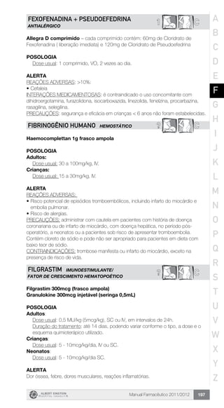 Manual Farmacêutico 2011/2012 197
C1FEXOFENADINA + PSEUDOEFEDRINA
ANTIALÉRGICO
Allegra D comprimido – cada comprimido contém: 60mg de Cloridrato de
Fexofenadina ( liberação imediata) e 120mg de Cloridrato de Pseudoefedrina
Posologia
Dose usual: 1 comprimido, VO, 2 vezes ao dia.
Alerta
REAÇÕES ADVERSAS: >10%:
•	Cefaleia
INTERAÇÕES MEDICAMENTOSAS: é contraindicado o uso concomitante com
dihidroergotamina, furazolidona, isocarboxazida, linezolida, fenelzina, procarbazina,
rasagilina, selegilina.
PRECAUÇÕES: segurança e eficácia em crianças < 6 anos não foram estabelecidas.
? CFIBRINOGÊNIO HUMANO HEMOSTÁTICO
Haemocomplettan 1g frasco ampola
POSOLOGIA
Adultos:
Dose usual: 30 a 100mg/kg, IV.
Crianças:
Dose usual: 15 a 30mg/kg, IV.
ALERTA
REAÇÕES ADVERSAS:
•	Risco potencial de episódios tromboembólicos, incluindo infarto do miocárdio e
embolia pulmonar.
•	Risco de alergias.
PRECAUÇÕES: administrar com cautela em pacientes com história de doença
coronariana ou de infarto de miocárdio, com doença hepática, no período pós-
operatório, a neonatos ou a pacientes sob risco de apresentar tromboembolia.
Contém cloreto de sódio e pode não ser apropriado para pacientes em dieta com
baixo teor de sódio.
CONTRAINDICAÇÕES: trombose manifesta ou infarto do miocárdio, exceto na
presença de risco de vida.
C?FILGRASTIM IMUNOESTIMULANTE/
FATOR DE CRESCIMENTO HEMATOPOÉTICO
Filgrastim 300mcg (frasco ampola)
Granulokine 300mcg injetável (seringa 0,5mL)
Posologia
Adultos:
	 Dose usual: 0,5 MU/kg (5mcg/kg), SC ou IV, em intervalos de 24h.
Duração do tratamento: até 14 dias, podendo variar conforme o tipo, a dose e o
esquema quimioterápico utilizado.
Crianças:
	 Dose usual: 5 - 10mcg/kg/dia, IV ou SC.
Neonatos:
	 Dose usual: 5 - 10mcg/kg/dia SC.
Alerta
Dor óssea, febre, dores musculares, reações inflamatórias.
A
B
C
D
E
F
G
H
I
J
K
L
M
N
O
P
Q
R
S
T
U
V
W
X
Y
Z
 