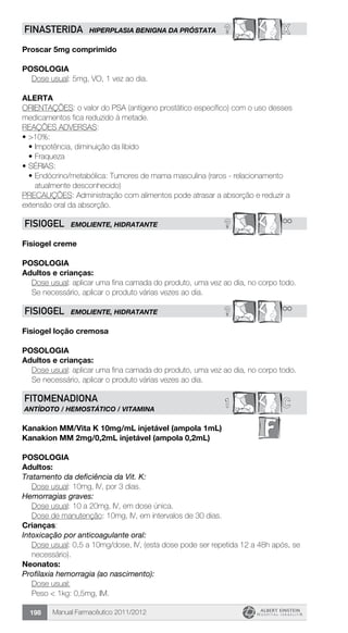 Manual Farmacêutico 2011/2012198
? XFINASTERIDA HIPERPLASIA BENIGNA DA PRÓSTATA
Proscar 5mg comprimido
Posologia
Dose usual: 5mg, VO, 1 vez ao dia.
Alerta
ORIENTAÇÕES: o valor do PSA (antígeno prostático específico) com o uso desses
medicamentos fica reduzido à metade.
REAÇÕES ADVERSAS:
•	>10%:
•	Impotência, diminuição da libido
•	Fraqueza
•	SÉRIAS:
•	Endócrino/metabólica: Tumores de mama masculina (raros - relacionamento
atualmente desconhecido)
PRECAUÇÕES: Administração com alimentos pode atrasar a absorção e reduzir a
extensão oral da absorção.
? **FISIOGEL EMOLIENTE, HIDRATANTE
Fisiogel creme
POSOLOGIA
Adultos e crianças:
Dose usual: aplicar uma fina camada do produto, uma vez ao dia, no corpo todo.
Se necessário, aplicar o produto várias vezes ao dia.
? **FISIOGEL EMOLIENTE, HIDRATANTE
Fisiogel loção cremosa
POSOLOGIA
Adultos e crianças:
Dose usual: aplicar uma fina camada do produto, uma vez ao dia, no corpo todo.
Se necessário, aplicar o produto várias vezes ao dia.
C1FITOMENADIONA
ANTÍDOTO / HEMOSTÁTICO / VITAMINA
Kanakion MM/Vita K 10mg/mL injetável (ampola 1mL)
Kanakion MM 2mg/0,2mL injetável (ampola 0,2mL)
Posologia
Adultos:
Tratamento da deficiência da Vit. K:
	 Dose usual: 10mg, IV, por 3 dias.
Hemorragias graves:
	 Dose usual: 10 a 20mg, IV, em dose única.
	 Dose de manutenção: 10mg, IV, em intervalos de 30 dias.
Crianças:
Intoxicação por anticoagulante oral:
Dose usual: 0,5 a 10mg/dose, IV, (esta dose pode ser repetida 12 a 48h após, se
necessário).
Neonatos:
Profilaxia hemorragia (ao nascimento):
Dose usual:
Peso < 1kg: 0,5mg, IM.
 