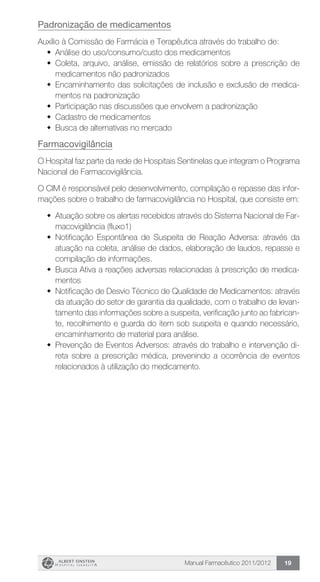 Manual Farmacêutico 2011/2012 19
Padronização de medicamentos
Auxílio à Comissão de Farmácia e Terapêutica através do trabalho de:
w	 Análise do uso/consumo/custo dos medicamentos
w	 Coleta, arquivo, análise, emissão de relatórios sobre a prescrição de
medicamentos não padronizados
w	 Encaminhamento das solicitações de inclusão e exclusão de medica-
mentos na padronização
w	 Participação nas discussões que envolvem a padronização
w	 Cadastro de medicamentos
w	 Busca de alternativas no mercado
Farmacovigilância
O Hospital faz parte da rede de Hospitais Sentinelas que ­integram o Programa
Nacional de Farmacovigilância.
O CIM é responsável pelo desenvolvimento, compilação e repasse das infor-
mações sobre o trabalho de farmacovigilância no Hospital, que consiste em:
w	 Atuação sobre os alertas recebidos através do Sistema Nacional de Far-
macovigilância (fluxo1)
w	 Notificação Espontânea de Suspeita de Reação Adversa: através da
atuação na coleta, análise de dados, elaboração de laudos, repasse e
compilação de informações.
w	 Busca Ativa a reações adversas relacionadas à prescrição de medica-
mentos
w	 Notificação de Desvio Técnico de Qualidade de Medicamentos: através
da atuação do setor de garantia da qualidade, com o trabalho de levan-
tamento das informações sobre a suspeita, verificação junto ao fabrican-
te, recolhimento e guarda do item sob suspeita e quando necessário,
encaminhamento de material para análise.
w	 Prevenção de Eventos Adversos: através do trabalho e intervenção di-
reta sobre a prescrição médica, prevenindo a ocorrência de eventos
relacionados à utilização do medicamento.
 