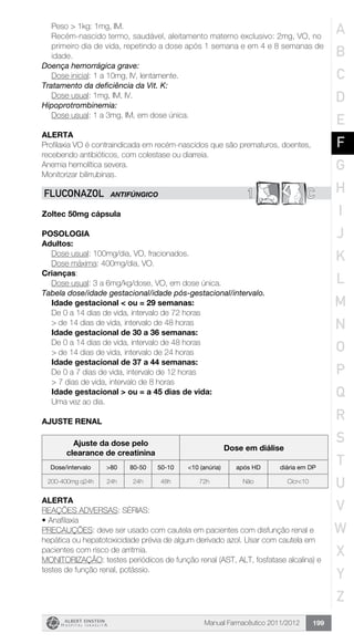 Manual Farmacêutico 2011/2012 199
Peso > 1kg: 1mg, IM.
Recém-nascido termo, saudável, aleitamento materno exclusivo: 2mg, VO, no
primeiro dia de vida, repetindo a dose após 1 semana e em 4 e 8 semanas de
idade.
Doença hemorrágica grave:
	 Dose inicial: 1 a 10mg, IV, lentamente.
Tratamento da deficiência da Vit. K:
	 Dose usual: 1mg, IM, IV.
Hipoprotrombinemia:
	 Dose usual: 1 a 3mg, IM, em dose única.
Alerta
Profilaxia VO é contraindicada em recém-nascidos que são prematuros, doentes,
recebendo antibióticos, com colestase ou diarreia.
Anemia hemolítica severa.
Monitorizar bilirrubinas.
1 CFLUCONAZOL ANTIFÚNGICO
Zoltec 50mg cápsula
Posologia
Adultos:
	 Dose usual: 100mg/dia, VO, fracionados.
	 Dose máxima: 400mg/dia, VO.
Crianças:
	 Dose usual: 3 a 6mg/kg/dose, VO, em dose única.
Tabela dose/idade gestacional/idade pós-gestacional/intervalo.
Idade gestacional < ou = 29 semanas:
De 0 a 14 dias de vida, intervalo de 72 horas
> de 14 dias de vida, intervalo de 48 horas
Idade gestacional de 30 a 36 semanas:
De 0 a 14 dias de vida, intervalo de 48 horas
> de 14 dias de vida, intervalo de 24 horas
Idade gestacional de 37 a 44 semanas:
De 0 a 7 dias de vida, intervalo de 12 horas
> 7 dias de vida, ­intervalo de 8 horas
Idade gestacional > ou = a 45 dias de vida:
Uma vez ao dia.
AJUSTE RENAL
Ajuste da dose pelo
clearance de creatinina
Dose em diálise
Dose/intervalo >80 80-50 50-10 <10 (anúria) após HD diária em DP
200-400mg q24h 24h 24h 48h 72h Não Clcr<10
Alerta
REAÇÕES ADVERSAS: SÉRIAS:
•	Anafilaxia
PRECAUÇÕES: deve ser usado com cautela em pacientes com disfunção renal e
hepática ou hepatotoxicidade prévia de algum derivado azol. Usar com cautela em
pacientes com risco de arritmia.
MONITORIZAÇÃO: testes periódicos de função renal (AST, ALT, fosfatase alcalina) e
testes de função renal, potássio.
A
B
C
D
E
F
G
H
I
J
K
L
M
N
O
P
Q
R
S
T
U
V
W
X
Y
Z
 