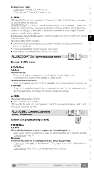 Manual Farmacêutico 2011/2012 201
Síncope vaso-vagal:
	 Dose usual: 0,05mg, VO, 1 vez ao dia.
	 Dose máxima: 0,2mg, VO, 2 vezes ao dia.
Alerta
PRECAUÇÕES: usar com cautela em pacientes com doença de Addison, retenção
de sódio e perda de potássio.
MONITORIZAÇÃO: monitorar a pressão arterial e sinais de edema quando o paciente
estiver em terapia crônica, monitorar os eletrólitos séricos, atividade sérica da renina,
evidência de infecção, interromper o tratamento se houver aumento significante de
peso ou pressão arterial, edema.
INTERAÇÕES MEDICAMENTOSAS: é contraindicado o uso concomitante com vacina
contra rotavírus, vivo.
REAÇÕES ADVERSAS: SÉRIAS:
•	Cardiovasculares: cardiomegalia, insuficiência cardíaca congestiva, hipertensão
arterial, tromboflebite.
•	Endócrino/metabólica: hipocortisolismo secundário.
•	Neurológicas: hipertensão intracraniana, convulsão.
? CFLUDROXICORTIDA CORTICOSTERÓIDE TÓPICO
Drenison 0,125% creme
Posologia
Adultos:
Lesões úmidas:
Dose usual: aplicar uma pequena quantidade de creme, ­friccionando
cuidadosamente sobre a área afetada, 2 vezes ao dia.
Lesões secas e escamosas:
Dose usual: aplicar o creme, em finas camadas, sobre a área ­afetada 2 vezes ao dia.
Crianças:
Dose usual: a administração tópica do medicamento em crianças, deve ser limitada
à menor quantidade compatível com regime ­terapêutico eficaz.
Alerta
REAÇÕES ADVERSAS: SÉRIAS:
•	Hipocortisolismo secundário
PRECAUÇÕES: evitar uso prolongado em crianças e na face de adultos. Evitar o uso
em lesões suspeitas de vírus.
C?FLUMAZENIL ANTÍDOTO/ANESTÉSICO
VENOSO NÃO OPIOIDE
Lanexat 0,5mg injetável (ampola 5mL)
Posologia
Adultos:
Reversão de anestesia e superdosagem por benzodiazepínicos:
Dose usual: 0,2mg, IV, repetindo a cada 30 a 60 segundos até o paciente acordar.
Dose máxima: 3mg, IV.
Crianças:
Reversão de anestesia e superdosagem por benzodiazepínicos:
Dose usual: 0,01mg/kg, IV, inicialmente 0,01mg/kg a cada minuto, até o paciente
acordar.
Dose máxima: 1mg, IV ou 0,05mg/kg (total) ou 0,2mg/dose.
A
B
C
D
E
F
G
H
I
J
K
L
M
N
O
P
Q
R
S
T
U
V
W
X
Y
Z
 