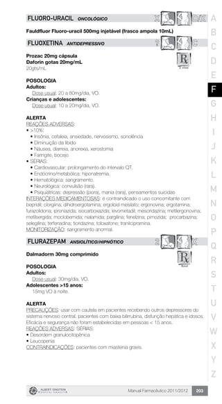 Manual Farmacêutico 2011/2012 203
X D/XFLUORo-URACIL ONCOLÓGICO
Fauldfluor Fluoro-uracil 500mg injetável (frasco ampola 10mL)
? CFLUOXETINA ANTIDEPRESSIVO
Prozac 20mg cápsula
Daforin gotas 20mg/mL
20gts/mL
Posologia
Adultos:
	 Dose usual: 20 a 80mg/dia, VO.
Crianças e adolescentes:
	 Dose usual: 10 a 20mg/dia, VO.
Alerta
REAÇÕES ADVERSAS:
•	>10%:
•	Insônia, cefaleia, ansiedade, nervosismo, sonolência
•	Diminuição da libido
•	Náusea, diarreia, anorexia, xerostomia
•	Faringite, bocejo
•	SÉRIAS:
•	Cardiovascular: prolongamento do intervalo QT.
•	Endócrino/metabólica: hiponatremia.
•	Hematológica: sangramento.
•	Neurológica: convulsão (rara).
•	Psiquiátricas: depressão (piora), mania (rara), pensamentos suicidas
INTERAÇÕES MEDICAMENTOSAS: é contraindicado o uso concomitante com
bepridil; clorgiina; dihidroergotamina; ergoloid mesilato; ergonovina; ergotamina;
furazolidona; iproniazida; isocarboxazida; levometadil; mesoridazina; metilergonovina;
metilsergida; moclobemida; nialamida; pargilina; fenelzina; pimozida; procarbazina;
selegilina; terfenadina; tioridazina; toloxatone; tranilcipramina.
MONITORIZAÇÃO: sangramento anormal.
2 XFLURAZEPAM ANSIOLÍTICO/HIPNÓTICO
Dalmadorm 30mg comprimido
Posologia
Adultos:
	 Dose usual: 30mg/dia, VO.
Adolescentes >15 anos:
	 15mg VO à noite.
Alerta
PRECAUÇÕES: usar com cautela em pacientes recebendo outros depressores do
sistema nervoso central, pacientes com baixa bilirrubina, disfunção hepática e idosos.
Eficácia e segurança não foram estabelecidas em pessoas < 15 anos.
REAÇÕES ADVERSAS: SÉRIAS:
•	Desordem granulocitopênica
•	Leucopenia
CONTRAINDICAÇÕES: pacientes com miastenia gravis.
A
B
C
D
E
F
G
H
I
J
K
L
M
N
O
P
Q
R
S
T
U
V
W
X
Y
Z
 