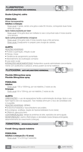 Manual Farmacêutico 2011/2012204
B1FLURBIPROFENO
ANTI-INFLAMATÓRIO NÃO HORMONAL
Ocufen 0,3mg/mL colírio
POSOLOGIA:
Miose transoperatória
Adultos e crianças:
Dose usual: 4 gotas, sendo uma gota a cada 30 minutos, começando duas horas
antes da cirurgia.
Após trabeculoplastia por laser
Dose usual: Uma gota deve ser instilada no saco conjuntival cada 4 horas durante
uma semana.
Após outros procedimentos cirúrgicos
	 Dose usual: Uma gota cada 4 horas durante duas a três semanas.
	 Dose usual: Coadjuvante no preparo para cirurgia de catarata.
Alerta
REAÇÕES ADVERSAS:
•	Prurido e queimação, irritação ocular
•	Fibrose, miose
•	Tendência de sangramento aumentada
•	Abrandamento da cicatrização corneana
•	Leve ardor ocular
INTERAÇÕES MEDICAMENTOSAS: flurbiprofeno quando administrado concomitante-
mente com acetilcolina e carbacol, ambos podem se tornar inefetivos.
2 CFLUTICASONA ANTI-INFLAMATÓRIO HORMONAL
Flixotide 250mcg/dose spray
Flixotide 50mcg/dose spray
Posologia
Adultos:
	 Dose usual: 100 a 1000mcg, por via inalatória, 2 vezes ao dia.
Crianças:
	 Dose usual: 50 a 100mcg, por via inalatória, 2 vezes ao dia.
Alerta
ORIENTAÇÕES: o uso de espaçadores facilita a administração da droga. Após o uso,
fazer higiene oral e do espaçador. Tais medidas diminuem o risco de candidíase oral
e rouquidão.
REAÇÕES ADVERSAS: SÉRIAS:
•	Endócrino/metabólica: hipocortisolismo secundário.
•	Imunológicas: anafilaxia, reação de hipersensibilidade imune (raras)
•	Oftálmica: glaucoma (raro)
CONTRAINDICAÇÕES: alergia às proteínas do leite, episódios de asma aguda.
MONITORIZAÇÃO: exame oftalmológico e densidade óssea (terapia prolongada),
desenvolvimento do crescimento (crianças).
? CFORMOTEROL BRONCODILATADOR
Foradil 12mcg cápsula inalatória
Posologia
Adultos e crianças (5 a 12 anos):
	 Dose usual: 12 a 24mcg 2 vezes/dia
 