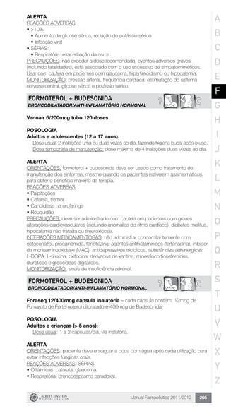 Manual Farmacêutico 2011/2012 205
Alerta
REAÇÕES ADVERSAS:
•	>10%:
•	Aumento da glicose sérica, redução do potássio sérico
•	Infecção viral
•	SÉRIAS:
•	Respiratória: exacerbação da asma.
PRECAUÇÕES: não exceder a dose recomendada, eventos adversos graves
(incluindo fatalidades), está associado com o uso excessivo de simpatomiméticos.
Usar com cautela em pacientes com glaucoma, hipertireoidismo ou hipocalemia.
MONITORIZAÇÃO: pressão arterial, frequência cardíaca, estimulação do sistema
nervoso central, glicose sérica e potássio sérico.
C?FORMOTEROL + BUDESONIDA
BRONCODILATADOR/ANTI-INFLAMATÓRIO HORMONAL
Vannair 6/200mcg tubo 120 doses
POSOLOGIA
Adultos e adolescentes (12 a 17 anos):
Dose usual: 2 inalações uma ou duas vezes ao dia, fazendo higiene bucal após o uso.
Dose temporária de manutenção: dose máxima de 4 inalações duas vezes ao dia.
ALERTA
ORIENTAÇÕES: formoterol + budesonida deve ser usado como tratamento de
manutenção dos sintomas, mesmo quando os pacientes estiverem assintomáticos,
para obter o benefício máximo da terapia.
REAÇÕES ADVERSAS:
•	Palpitações
•	Cefaleia, tremor
•	Candidíase na orofaringe
•	Rouquidão
PRECAUÇÕES: deve ser administrado com cautela em pacientes com graves
alterações cardiovasculares (incluindo anomalias do ritmo cardíaco), diabetes mellitus,
hipocalemia não tratada ou tireotoxicose.
INTERAÇÕES MEDICAMENTOSAS: não administrar concomitantemente com
cetoconazol, procainamida, fenotiazina, agentes antihistamínicos (terfenadina), inibidor
da monoaminooxidase (MAO), antidepressivos tricíclicos, substâncias adrenérgicas,
L-DOPA, L-tiroxina, oxitocina, derivados de xantina, mineralocorticosteroides,
diuréticos e glicosídeos digitálicos.
MONITORIZAÇÃO: sinais de insuficiência adrenal.
C?FORMOTEROL + BUDESONIDA
BRONCODILATADOR/ANTI-INFLAMATÓRIO HORMONAL
Foraseq 12/400mcg cápsula inalatória – cada cápsula contém: 12mcg de
Fumarato de Fortemoterol diidratado e 400mcg de Budesonida
Posologia
Adultos e crianças (> 5 anos):
	 Dose usual: 1 a 2 cápsulas/dia, via inalatória.
Alerta
ORIENTAÇÕES: paciente deve enxaguar a boca com água após cada utilização para
evitar infecções fúngicas orais.
REAÇÕES ADVERSAS: SÉRIAS:
•	Oftálmicas: catarata, glaucoma.
•	Respiratória: broncoespasmo paradoxal.
A
B
C
D
E
F
G
H
I
J
K
L
M
N
O
P
Q
R
S
T
U
V
W
X
Y
Z
 