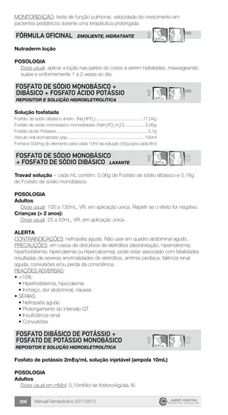 Manual Farmacêutico 2011/2012206
MONITORIZAÇÃO: teste de função pulmonar, velocidade do crescimento em
pacientes pediátricos durante uma terapêutica prolongada.
? **FÓRMULA OFICINAL EMOLIENTE, HIDRATANTE
Nutraderm loção
Posologia
Dose usual: aplicar a loção nas partes do corpo a serem hidratadas, massageando
suave e uniformemente 1 a 2 vezes ao dia.
? **
FOSFATO DE SÓDIO MONOBÁSICO +
DIBÁSICO + FOSFATO ÁCIDO POTÁSSIO
REPOSITOR E SOLUÇÃO HIDROELETROLÍTICA
Solução fosfatada
Fosfato de sódio dibásico anidro (Na2
HPO4
).......................................17,04g
Fosfato de sódio monobásico monoidratado (NaH2
PO4
.H2
O) ................2,06g
Fosfato ácido Potassio ..........................................................................3,1g
Veículo oral aromatizado qsp................................................................ 100ml
Fornece 500mg do elemento para cada 10ml da solução (50g para cada litro)
C?FOSFATO DE SÓDIO MONOBÁSICO
+ FOSFATO DE SÓDIO DIBÁSICO LAXANTE
Travad solução – cada mL contém: 0,06g de Fosfato de sódio dibásico e 0,16g
de Fosfato de sódio monobásico
Posologia
Adultos:
Dose usual: 100 a 130mL, VR, em aplicação única. Repetir se o efeito for negativo.
Crianças (> 2 anos):
	 Dose usual: 25 a 50mL, VR, em aplicação única.
Alerta
CONTRAINDICAÇÕES: nefropatia aguda. Não usar em quadro abdominal agudo.
PRECAUÇÕES: em casos de distúrbios de eletrólitos (desidratação, hipernatremia,
hiperfosfatemia, hipercalemia ou hipercalcemia); pode estar associado com fatalidades
resultadas de severas anormalidades de eletrólitos, arritmia cardíaca, falência renal
aguda, convulsões e/ou perda da consciência.
REAÇÕES ADVERSAS:
•	>10%:
•	Hiperfosfatemia, hipocalemia
•	Inchaço, dor abdominal, náusea
•	SÉRIAS:
•	Nefropatia aguda
•	Prolongamento do intervalo QT
•	Insuficiência renal
•	Convulsões
? C
FOSFATO DIBÁSICO DE POTÁSSIO +
FOSFATO DE POTÁSSIO MONOBÁSICO
REPOSITOR E SOLUÇÃO HIDROELETROLÍTICA
Fosfato de potássio 2mEq/mL solução injetável (ampola 10mL)
Posologia
Adultos:
	 Dose usual em mMol: 0,15mMol de fósforo/kg/dia, IV.
 
