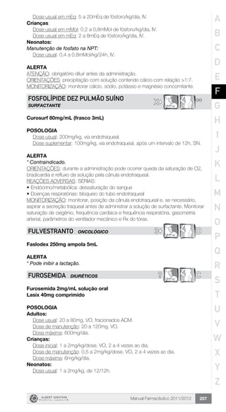 Manual Farmacêutico 2011/2012 207
	 Dose usual em mEq: 5 a 20mEq de fósforo/kg/dia, IV.
Crianças:
	 Dose usual em mMol: 0,2 a 0,8mMol de fósforo/kg/dia, IV.
	 Dose usual em mEq: 2 a 8mEq de fósforo/kg/dia, IV.
Neonatos:
Manutenção de fosfato na NPT:
	 Dose usual: 0,4 a 0,8mMol/kg/24h, IV.
Alerta
ATENÇÃO: obrigatório diluir antes da administração.
ORIENTAÇÕES: precipitação com solução contendo cálcio com relação >1:7.
MONITORIZAÇÃO: monitorar cálcio, sódio, potássio e magnésio concomitante.
**X©
FOSFOLÍPIDE DEz PULMÃO SUÍNO
SURFACTANTE
Curosurf 80mg/mL (frasco 3mL)
Posologia
Dose usual: 200mg/kg, via endotraqueal.
Dose suplementar: 100mg/kg, via endotraqueal, após um intervalo de 12h, SN.
Alerta
* Contraindicado.
ORIENTAÇÕES: durante a administração pode ocorrer queda da saturação de O2,
bradicardia e refluxo da solução pela cânula endotraqueal.
REAÇÕES ADVERSAS: SÉRIAS:
•	Endócrino/metabólica: dessaturação do sangue
•	Doenças respiratórias: bloqueio do tubo endotraqueal
MONITORIZAÇÃO: monitorar, posição da cânula endotraqueal e, se necessário,
aspirar a secreção traqueal antes de administrar a solução de surfactante. Monitorar
saturação de oxigênio, frequência cardíaca e frequência respiratória, gasometria
arterial, parâmetros do ventilador mecânico e Rx do tórax.
3© DFULVESTRANTO ONCOLÓGICO
Faslodex 250mg ampola 5mL
Alerta
* Pode inibir a lactação.
? CFUROSEMIDA DIURÉTICOS
Furosemida 2mg/mL solução oral
Lasix 40mg comprimido
Posologia
Adultos:
	 Dose usual: 20 a 80mg, VO, fracionados ACM.
	 Dose de manutenção: 20 a 120mg, VO.
	 Dose máxima: 600mg/dia.
Crianças:
	 Dose inicial: 1 a 2mg/kg/dose, VO, 2 a 4 vezes ao dia.
	 Dose de manutenção: 0,5 a 2mg/kg/dose, VO, 2 a 4 vezes ao dia.
	 Dose máxima: 6mg/kg/dia.
Neonatos:
	 Dose usual: 1 a 2mg/kg, de 12/12h.
A
B
C
D
E
F
G
H
I
J
K
L
M
N
O
P
Q
R
S
T
U
V
W
X
Y
Z
 