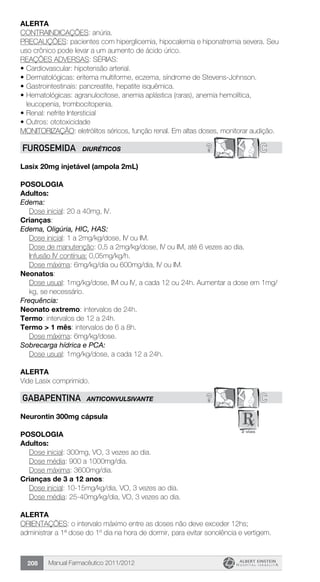 Manual Farmacêutico 2011/2012208
Alerta
CONTRAINDICAÇÕES: anúria.
PRECAUÇÕES: pacientes com hiperglicemia, hipocalemia e hiponatremia severa. Seu
uso crônico pode levar a um aumento de ácido úrico.
REAÇÕES ADVERSAS: SÉRIAS:
•	Cardiovascular: hipotensão arterial.
•	Dermatológicas: eritema multiforme, eczema, síndrome de Stevens-Johnson.
•	Gastrointestinais: pancreatite, hepatite isquêmica.
•	Hematológicas: agranulocitose, anemia aplástica (raras), anemia hemolítica,
leucopenia, trombocitopenia.
•	Renal: nefrite Intersticial
•	Outros: ototoxicidade
MONITORIZAÇÃO: eletrólitos séricos, função renal. Em altas doses, monitorar audição.
? CFUROSEMIDA DIURÉTICOS
Lasix 20mg injetável (ampola 2mL)
Posologia
Adultos:
Edema:
	 Dose inicial: 20 a 40mg, IV.
Crianças:
Edema, Oligúria, HIC, HAS:
	 Dose inicial: 1 a 2mg/kg/dose, IV ou IM.
	 Dose de manutenção: 0,5 a 2mg/kg/dose, IV ou IM, até 6 vezes ao dia.
	 Infusão IV contínua: 0,05mg/kg/h.
	 Dose máxima: 6mg/kg/dia ou 600mg/dia, IV ou IM.
Neonatos:
Dose usual: 1mg/kg/dose, IM ou IV, a cada 12 ou 24h. Aumentar a dose em 1mg/
kg, se necessário.
Frequência:
Neonato extremo: intervalos de 24h.
Termo: intervalos de 12 a 24h.
Termo > 1 mês: intervalos de 6 a 8h.
	 Dose máxima: 6mg/kg/dose.
Sobrecarga hídrica e PCA:
	 Dose usual: 1mg/kg/dose, a cada 12 a 24h.
Alerta
Vide Lasix comprimido.
? CGABAPENTINA ANTICONVULSIVANTE
Neurontin 300mg cápsula
Posologia
Adultos:
	 Dose inicial: 300mg, VO, 3 vezes ao dia.
	 Dose média: 900 a 1000mg/dia.
	 Dose máxima: 3600mg/dia.
Crianças de 3 a 12 anos:
	 Dose inicial: 10-15mg/kg/dia, VO, 3 vezes ao dia.
	 Dose média: 25-40mg/kg/dia, VO, 3 vezes ao dia.
Alerta
ORIENTAÇÕES: o intervalo máximo entre as doses não deve exceder 12hs;
administrar a 1ª dose do 1º dia na hora de dormir, para evitar sonolência e vertigem.
 