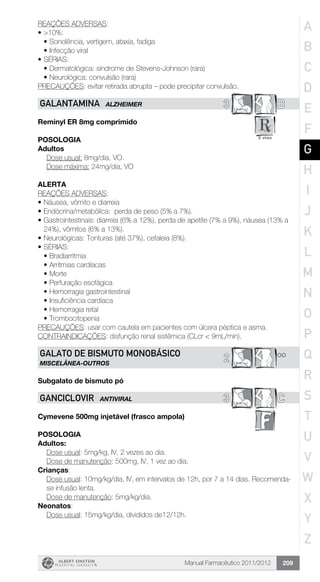 Manual Farmacêutico 2011/2012 209
REAÇÕES ADVERSAS:
•	>10%:
•	Sonolência, vertigem, ataxia, fadiga
•	Infecção viral
•	SÉRIAS:
•	Dermatológica: síndrome de Stevens-Johnson (rara)
•	Neurológica: convulsão (rara)
PRECAUÇÕES: evitar retirada abrupta – pode precipitar convulsão.
3 BGALANTAMINA ALZHEIMER
Reminyl ER 8mg comprimido
Posologia
Adultos
	 Dose usual: 8mg/dia, VO.
	 Dose máxima: 24mg/dia, VO
Alerta
REAÇÕES ADVERSAS:
•	Náusea, vômito e diarreia
•	Endócrina/metabólica: perda de peso (5% a 7%).
•	Gastrointestinais: diarreia (6% a 12%), perda de apetite (7% a 9%), náusea (13% a
24%), vômitos (6% a 13%).
•	Neurológicas: Tonturas (até 37%), cefaleia (8%).
•	SÉRIAS:
•	Bradiarritmia
•	Arritmias cardíacas
•	Morte
•	Perfuração esofágica
•	Hemorragia gastrointestinal
•	Insuficiência cardíaca
•	Hemorragia retal
•	Trombocitopenia
PRECAUÇÕES: usar com cautela em pacientes com úlcera péptica e asma.
CONTRAINDICAÇÕES: disfunção renal sistêmica (CLcr < 9mL/min).
**2GALATO DE BISMUTO MONOBÁSICO
MISCELÂNEA-OUTROS
Subgalato de bismuto pó
3 CGANCICLOVIR ANTIVIRAL
Cymevene 500mg injetável (frasco ampola)
Posologia
Adultos:
	 Dose usual: 5mg/kg, IV, 2 vezes ao dia.
	 Dose de manutenção: 500mg, IV, 1 vez ao dia.
Crianças:
Dose usual: 10mg/kg/dia, IV, em intervalos de 12h, por 7 a 14 dias. Recomenda-
se infusão lenta.
Dose de manutenção: 5mg/kg/dia.
Neonatos:
Dose usual: 15mg/kg/dia, divididos de12/12h.
A
B
C
D
E
F
G
H
I
J
K
L
M
N
O
P
Q
R
S
T
U
V
W
X
Y
Z
 