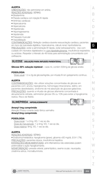 Manual Farmacêutico 2011/2012 215
Alerta
ORIENTAÇÕES: não administrar em artéria.
REAÇÕES ADVERSAS: SÉRIAS:
•	Bradiarritmia
•	Parada cardíaca com injeção IV rápida
•	Arritmias cardíacas
•	Hipercalcemia
•	Hipercalciúria
•	Hipertensão
•	Hipomagnesemia
•	Hipotensão
•	Fraqueza muscular
•	Vasodilatação
CONTRAINDICAÇÕES: fibrilação cardíaca durante ressuscitação cardíaca, pacientes
em risco de toxicidade digitálica, hipercalcemia, cálculo renal, hipofosfatemia.
PRECAUÇÕES: evitar a administração IV rápida, evitar extravasamento. Uso com
cuidado em neonatos digitalizados ou com hiperbilirrubinemia, insuficiência respiratória
ou acidose. Respeitar o intervalo de 48 horas para administração concomitante com
ceftriaxone.
1 CGLICOSE SOLUÇÃO PARA INFUSÃO PARENTERAL
Glicose 50% solução injetável – cada mL contém 500mg de glicose anidra
Posologia
Dose usual: 1,5 a 3g de glicose/kg/dia, por infusão IV em ­gotejamento contínuo.
Alerta
CONTRAINDICAÇÕES: não utilizar soluções concentradas de glicose em
pacientes com: anúria, hiperglicemia, hemorragia intracraniana, delírio; em
pacientes desidratados, síndrome de má absorção de glucose-galactose.
PRECAUÇÕES: quando a infusão de glicose altamente concentrada é
abruptamente retirada, administrar glicose 5% ou 10% para evitar a hipoglicemia
reativa. Risco de flebite.
3 CGLIMEPIRIDA HIPOGLICEMIANTE
Amaryl 1mg comprimido
Atenção! Possui corante óxido férrico vermelho
Amaryl 2mg comprimido
Posologia
	 Dose inicial: 1 a 2mg, VO, 1 vez ao dia.
	 Dose de manutenção: 1 a 4mg, VO, 1 vez ao dia.
	 Dose máxima: 8mg, VO, 1 vez ao dia.
Alerta
REAÇÕES ADVERSAS: SÉRIAS:
•	Endócrino/metabólica: hipoglicemia (grave), glicemia <60 mg/dL (0.9-1.7%).
PRECAUÇÕES: pacientes idosos, insuficiência hepática.
INTERAÇÕES MEDICAMENTOSAS: anti-inflamatórios não esteroidais podem
potencializar a ação hipoglicemiante.
MONITORIZAÇÃO: pressão arterial, painel lipídico, exame ocular, neuropatia,
creatinina sérica, microalbuminúria.
A
B
C
D
E
F
G
H
I
J
K
L
M
N
O
P
Q
R
S
T
U
V
W
X
Y
Z
 