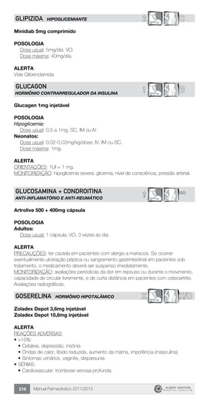 Manual Farmacêutico 2011/2012216
2 CGLIPIZIDA HIPOGLICEMIANTE
Minidiab 5mg comprimido
Posologia
	 Dose usual: 5mg/dia, VO.
	 Dose máxima: 40mg/dia.
Alerta
Vide Glibenclamida.
B1GLUCAGON
HORMÔNIO CONTRARREGULADOR DA INSULINA
Glucagen 1mg injetável
Posologia
Hipoglicemia:
	 Dose usual: 0,5 a 1mg, SC, IM ou IV.
Neonatos:
	 Dose usual: 0,02-0,03mg/kg/dose, IV, IM ou SC.
	 Dose máxima: 1mg.
Alerta
ORIENTAÇÕES: 1UI = 1 mg.
MONITORIZAÇÃO: hipoglicemia severa: glicemia, nível de consciência, pressão arterial.
**?
GLUCOSAMINA + CONDROITINA
ANTI-INFLAMATÓRIO E ANTI-REUMÁTICO
Artrolive 500 + 400mg cápsula
POSOLOGIA
Adultos:
	 Dose usual: 1 cápsula, VO, 3 vezes ao dia.
Alerta
PRECAUÇÕES: ter cautela em pacientes com alergia a mariscos. Se ocorrer
eventualmente ulceração péptica ou sangramento gastrintestinal em pacientes sob
tratamento, o medicamento deverá ser suspenso imediatamente.
MONITORIZAÇÃO: avaliações periódicas da dor em repouso ou durante o movimento,
capacidade de circular livremente, e de curta distância em pacientes com osteoartrite.
Avaliações radiográficas.
X X/DGOSERELINA HORMÔNIO HIPOTALÂMICO
Zoladex Depot 3,6mg injetável
Zoladex Depot 10,8mg injetável
Alerta
REAÇÕES ADVERSAS:
•	>10%:
•	Cefaleia, depressão, insônia
•	Ondas de calor, libido reduzida, aumento da mama, impotência (masculina)
•	Sintomas urinários, vaginite, dispareunia
•	SÉRIAS:
•	Cardiovascular: trombose venosa profunda.
 