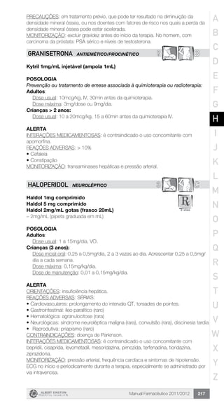 Manual Farmacêutico 2011/2012 217
PRECAUÇÕES: em tratamento prévio, que pode ter resultado na diminuição da
densidade mineral óssea, ou nos doentes com fatores de risco nos quais a perda da
densidade mineral óssea pode estar acelerada.
MONITORIZAÇÃO: excluir gravidez antes do início da terapia. No homem, com
carcinoma da próstata: PSA sérico e níveis de testosterona.
? BGRANISETRONA ANTIEMÉTICO/PROCINÉTICO
Kytril 1mg/mL injetável (ampola 1mL)
Posologia
Prevenção ou tratamento de emese associada à quimioterapia ou radioterapia:
Adultos:
	 Dose usual: 10mcg/kg, IV, 30min antes da quimioterapia.
	 Dose máxima: 3mg/dose ou 9mg/dia.
Crianças > 2 anos:
	 Dose usual: 10 a 20mcg/kg, 15 a 60min antes da quimioterapia IV.
Alerta
INTERAÇÕES MEDICAMENTOSAS: é contraindicado o uso concomitante com
apomorfina.
REAÇÕES ADVERSAS: > 10%
•	Cefaleia
•	Constipação
MONITORIZAÇÃO: transaminases hepáticas e pressão arterial.
3 CHALOPERIDOL NEUROLÉPTICO
Haldol 1mg comprimido
Haldol 5 mg comprimido
Haldol 2mg/mL gotas (frasco 20mL)
– 2mg/mL (pipeta graduada em mL)
Posologia
Adultos:
	 Dose usual: 1 a 15mg/dia, VO.
Crianças (3 anos):
Dose inicial oral: 0,25 a 0,5mg/dia, 2 a 3 vezes ao dia. Acrescentar 0,25 a 0,5mg/
dia a cada semana.
Dose máxima: 0,15mg/kg/dia.
Dose de manutenção: 0,01 a 0,15mg/kg/dia.
Alerta
ORIENTAÇÕES: insuficiência hepática.
REAÇÕES ADVERSAS: SÉRIAS:
•	Cardiovasculares: prolongamento do intervalo QT, torsades de pointes.
•	Gastrointestinal: íleo paralítico (raro)
•	Hematológica: agranulocitose (rara)
•	Neurológicas: síndrome neuroléptica malígna (rara), convulsão (rara), discinesia tardia
•	 Reprodutiva: priapismo (raro)
CONTRAINDICAÇÕES: doença de Parkinson.
INTERAÇÕES MEDICAMENTOSAS: é contraindicado o uso concomitante com
bepridil, cisaprida, levometadil, mesoridazina, pimozida, terfenadina, tioridazina,
ziprazidona.
MONITORIZAÇÃO: pressão arterial, frequência cardíaca e sintomas de hipotensão.
ECG no início e periodicamente durante a terapia, especialmente se administrado por
via intravenosa.
A
B
C
D
E
F
G
H
I
J
K
L
M
N
O
P
Q
R
S
T
U
V
W
X
Y
Z
 