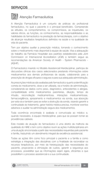 Manual Farmacêutico 2011/2012 21
seRVIÇOS
Atenção Farmacêutica
A Atenção Farmacêutica é um conjunto de práticas do profissional
farmacêutico, no qual o paciente é o principal beneficiário. Compreende
as atitudes, os comportamentos, os compromissos, as inquietudes, os
valores éticos, as funções, os conhecimentos, as responsabilidades e as
habilidades do farmacêutico na prestação da farmacoterapia, com o objetivo
de alcançar resultados terapêuticos definidos na saúde e na qualidade de
vida do paciente.
Tem por objetivo auxiliar a prescrição médica, tornando o conhecimento
sobre o medicamento mais disponível à equipe de saúde. Visa a adequação
do trabalho da Farmácia Hospitalar aos padrões estabelecidos pela Joint
Commission on Internacional Accreditation (JCIA) e também segue as
recomendações da American Society of Health - System Pharmacists -
(ASHP).
O Farmacêutico inserido no Modelo Assistencial Interdisciplinar, participa de
discussões clínicas dos casos selecionados prestando informações sobre
medicamentos aos demais profissionais de saúde, colaborando para a
prescrição de drogas eficazes e seguras e para sua adequada administração.
As prescrições médicas são avaliadas pelo farmacêutico quanto a identificação
correta do medicamento, dose a ser utilizada, via e horário de administração,
considerando-se dados como peso, diagnóstico, antecedentes e alergias,
compatibilidade entre medicamentos parenterias, diluição, tempo de
infusão, reconciliação medicamentosa, interações medicamentosas,
farmacovigilância, aprazamento e medicamentos via sonda, sua absorção
por esta via e também para se evitar a obstrução da sonda, visando garantir a
continuidade do tratamento, gerar história médica precisa, monitorar eventos
adversos e auxiliar na administração segura dos medicamentos.
Toda ocorrência encontrada é avaliada e comunicada ao médico e,
quando necessário, à equipe interdisciplinar, para que se possam tomar as
providências cabíveis.
Este modelo de atuação do farmacêutico é uma diretriz da melhoria da
qualidade do HIAE e tem como objetivo reunir as ações multidisciplinares em
uma atuação sincronizada a partir das necessidades requeridas pelo paciente
e família, traduzindo um atendimento integral de excelência assistencial.
Todas as ações têm como foco principal o paciente e a família e como
estratégia a integração das disciplinas com a finalidade de racionalizar os
recursos terapêuticos, por meio da hierarquização das necessidades do
paciente, propiciando a otimização de custos, garantir a segurança aos
processos, possibilitar que as informações sejam ágeis, eficientes e que
possibilitem o processo assistencial e a sua continuidade.
 