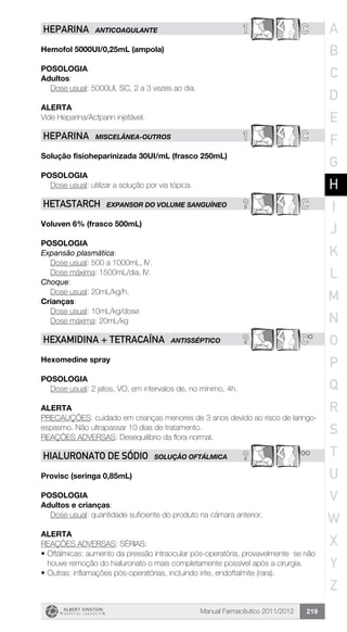 Manual Farmacêutico 2011/2012 219
1 CHEPARINA ANTICOAGULANTE
Hemofol 5000UI/0,25mL (ampola)
Posologia
Adultos:
	 Dose usual: 5000UI, SC, 2 a 3 vezes ao dia.
Alerta
Vide Heparina/Actparin injetável.
1 CHEPARINA MISCELÂNEA-OUTROS
Solução fisioheparinizada 30UI/mL (frasco 250mL)
Posologia
Dose usual: utilizar a solução por via tópica.
? CHETASTARCH EXPANSOR DO VOLUME sanguíneo
Voluven 6% (frasco 500mL)
Posologia
Expansão plasmática:
	 Dose usual: 500 a 1000mL, IV.
	 Dose máxima: 1500mL/dia, IV.
Choque:
	 Dose usual: 20mL/kg/h.
Crianças:
	 Dose usual: 10mL/kg/dose
	 Dose máxima: 20mL/kg
? C*HEXAMIDINA + TETRACAÍNA ANTIsSÉPTICO
Hexomedine spray
Posologia
Dose usual: 2 jatos, VO, em intervalos de, no mínimo, 4h.
Alerta
PRECAUÇÕES: cuidado em crianças menores de 3 anos devido ao risco de laringo-
espasmo. Não ultrapassar 10 dias de tratamento.
REAÇÕES ADVERSAS: Desequilíbrio da flora normal.
? **HIALURONATO DE SÓDIO SOLUÇÃO OFTÁLMICA
Provisc (seringa 0,85mL)
Posologia
Adultos e crianças:
	 Dose usual: quantidade suficiente do produto na câmara anterior.
Alerta
REAÇÕES ADVERSAS: SÉRIAS:
•	Oftálmicas: aumento da pressão intraocular pós-operatória, provavelmente se não
houve remoção do hialuronato o mais completamente possível após a cirurgia.
•	Outras: inflamações pós-operatórias, incluindo irite, endoftalmite (rara).
A
B
C
D
E
F
G
H
I
J
K
L
M
N
O
P
Q
R
S
T
U
V
W
X
Y
Z
 