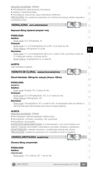 Manual Farmacêutico 2011/2012 221
REAÇÕES ADVERSAS: SÉRIAS:
•	Hematológicas: agranulocitose, leucopenia.
•	Hepática: hepatotoxicidade.
•	Imunológicas: pneumonia, lúpus eritematoso sistêmico.
PRECAUÇÕES: ter cautela em pacientes com história de doença cérebro vascular e
insuficiência renal.
1 CHIDRALAZINA ANTI-HIPERTENSIVO
Nepresol 20mg injetável (ampola 1mL)
Posologia
Adultos:
	 Dose usual: 20 a 40mg/dose, IV.
Crianças:
	 Dose usual: 0,1 a 0,2mg/kg/dose, IV ou IM, 4 a 6 vezes ao dia.
	 Dose máxima: 20mg/dose, IV ou IM.
Neonatos:
Dose usual: 0,1 a 0,5mg/kg/dose, IM ou IV, a cada 3 a 6h; ­aumentar a dose de
0,1mg/kg até manter o controle da PA.
Dose máxima: 2mg/kg/dose, IV, a cada 6h.
Alerta
Vide Hidralazina injetável.
1 CHIDRATO DE CLORAL ANSIOLÍTICO/HIPNÓTICO
Cloral hidratado 100mg/mL solução (frasco 100mL)
Posologia
Sedativo:
Adultos:
	 Dose usual: 8mg/kg, VO, 3 vezes ao dia.
Crianças:
	 Dose usual: 20 a 50mg/kg/dose, VO, 2 a 4 vezes ao dia.
	 Dose máxima: 500mg/dose, VO.
Neonatos:
Dose usual: 25mg/kg/dose, VO, a cada 6 a 8h. A preparação deve ser diluída ou
administrada após alimentação para reduzir ­irritação gástrica.
Alerta
REAÇÕES ADVERSAS: SÉRIAS:
•	Dermatológica: hipersensibilidade cutânea (rara)
•	Neurológicas: confusão, excitação, não usual (rara)
•	Psiquiátricas: alucinações
INTERAÇÕES MEDICAMENTOSAS: é contraindicado o uso concomitante com
bepridil, cisaprida, levometadil, mesoridazina, pimozida, tioridazina, ziprasidona.
MONITORIZAÇÃO: sedação excessiva, coordenação prejudicada; idosos.
PRECAUÇÕES: cautela em pacientes com insuficiência renal ou hepática.
1 B/DHIDROCLOROTIAZIDA DIURÉTICOS
Clorana 25mg comprimido
Posologia
Adultos:
Hipertensão:
	 Dose usual: 12,5 a 50mg, VO, 1 vez ao dia.
A
B
C
D
E
F
G
H
I
J
K
L
M
N
O
P
Q
R
S
T
U
V
W
X
Y
Z
 