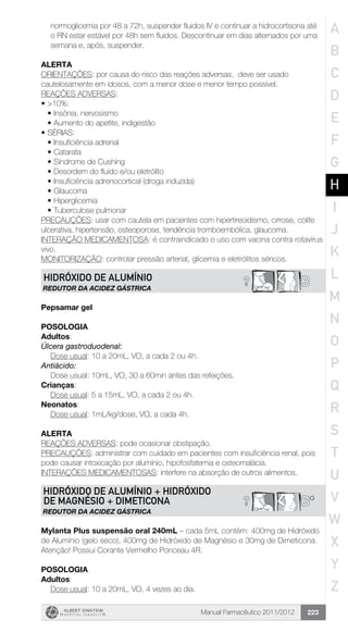 Manual Farmacêutico 2011/2012 223
normoglicemia por 48 a 72h, suspender fluidos IV e ­continuar a hidrocortisona até
o RN estar estável por 48h sem fluidos. Descontinuar em dias alternados por uma
semana e, após, suspender.
Alerta
ORIENTAÇÕES: por causa do risco das reações adversas, deve ser usado
cautelosamente em idosos, com a menor dose e menor tempo possível.
REAÇÕES ADVERSAS:
•	>10%:
•	Insônia, nervosismo
•	Aumento do apetite, indigestão
•	SÉRIAS:
•	Insuficiência adrenal
•	Catarata
•	Síndrome de Cushing
•	Desordem do fluido e/ou eletrólito
•	Insuficiência adrenocortical (droga induzida)
•	Glaucoma
•	Hiperglicemia
•	Tuberculose pulmonar
PRECAUÇÕES: usar com cautela em pacientes com hipertireoidismo, cirrose, colite
ulcerativa, hipertensão, osteoporose, tendência tromboembólica, glaucoma.
INTERAÇÃO MEDICAMENTOSA: é contraindicado o uso com vacina contra rotavírus
vivo.
MONITORIZAÇÃO: controlar pressão arterial, glicemia e eletrólitos séricos.
B?HIDRÓXIDO DE ALUMÍNIO
REDUTOR DA ACIDEZ GÁSTRICA
Pepsamar gel
Posologia
Adultos:
Úlcera gastroduodenal:
	 Dose usual: 10 a 20mL, VO, a cada 2 ou 4h.
Antiácido:
	 Dose usual: 10mL, VO, 30 a 60min antes das refeições.
Crianças:
	 Dose usual: 5 a 15mL, VO, a cada 2 ou 4h.
Neonatos:
	 Dose usual: 1mL/kg/dose, VO, a cada 4h.
Alerta
REAÇÕES ADVERSAS: pode ocasionar obstipação.
PRECAUÇÕES: administrar com cuidado em pacientes com insuficiência renal, pois
pode causar intoxicação por alumínio, hipofosfatemia e osteomalácia.
INTERAÇÕES MEDICAMENTOSAS: interfere na absorção de outros alimentos.
? B*
HIDRÓXIDO DE ALUMÍNIO + HIDRÓXIDO
DE MAGNÉSIO + DIMETICONA
REDUTOR DA ACIDEZ GÁSTRICA
Mylanta Plus suspensão oral 240mL – cada 5mL contém: 400mg de Hidróxido
de Alumínio (gelo seco), 400mg de Hidróxido de Magnésio e 30mg de Dimeticona.
Atenção! Possui Corante Vermelho Ponceau 4R.
Posologia
Adultos:
	 Dose usual: 10 a 20mL, VO, 4 vezes ao dia.
A
B
C
D
E
F
G
H
I
J
K
L
M
N
O
P
Q
R
S
T
U
V
W
X
Y
Z
 