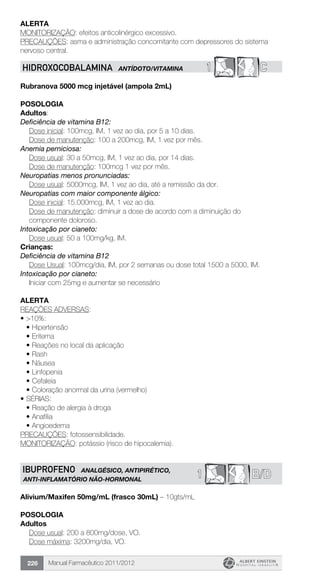 Manual Farmacêutico 2011/2012226
Alerta
MONITORIZAÇÃO: efeitos anticolinérgico excessivo.
PRECAUÇÕES: asma e administração concomitante com depressores do sistema
nervoso central.
1 CHIDROXOCOBALAMINA ANTÍDOTO/VITAMINA
Rubranova 5000 mcg injetável (ampola 2mL)
Posologia
Adultos:
Deficiência de vitamina B12:
	 Dose inicial: 100mcg, IM, 1 vez ao dia, por 5 a 10 dias.
	 Dose de manutenção: 100 a 200mcg, IM, 1 vez por mês.
Anemia perniciosa:
	 Dose usual: 30 a 50mcg, IM, 1 vez ao dia, por 14 dias.
	 Dose de manutenção: 100mcg 1 vez por mês.
Neuropatias menos pronunciadas:
	 Dose usual: 5000mcg, IM, 1 vez ao dia, até a remissão da dor.
Neuropatias com maior componente álgico:
Dose inicial: 15.000mcg, IM, 1 vez ao dia.
Dose de manutenção: diminuir a dose de acordo com a diminuição do
componente doloroso.
Intoxicação por cianeto:
	 Dose usual: 50 a 100mg/kg, IM.
Crianças:
Deficiência de vitamina B12
Dose Usual: 100mcg/dia, IM, por 2 semanas ou dose total 1500 a 5000, IM.
Intoxicação por cianeto:
	 Iniciar com 25mg e aumentar se necessário
Alerta
REAÇÕES ADVERSAS:
•	>10%:
•	Hipertensão
•	Eritema
•	Reações no local da aplicação
•	Rash
•	Náusea
•	Linfopenia
•	Cefaleia
•	Coloração anormal da urina (vermelho)
•	SÉRIAS:
•	Reação de alergia à droga
•	Anafilia
•	Angioedema
PRECAUÇÕES: fotossensibilidade.
MONITORIZAÇÃO: potássio (risco de hipocalemia).
B/D1IBUPROFENO ANALGÉSICO, ANTIPIRÉTICO,
ANTI-INFLAMATÓRIO NÃO-HORMONAL
Alivium/Maxifen 50mg/mL (frasco 30mL) – 10gts/mL
Posologia
Adultos
	 Dose usual: 200 a 800mg/dose, VO.
	 Dose máxima: 3200mg/dia, VO.
 