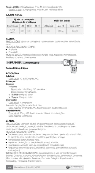 Manual Farmacêutico 2011/2012228
Peso > 2000g: 20mg/kg/dose, IV ou IM, em intervalos de 12h.
	 Idade > 7 dias: 20mg/kg/dose, IV ou IM, em intervalos de 8h.
AJUSTE RENAL
Ajuste da dose pelo
clearance de creatinina
Dose em diálise
Dose/intervalo >80 80-50 50-10 <10 (anúria) após HD diária em DP
0,5-1g
q6-8h
6-8h 6-8h 8-12h 24h 500mg Clcr<10
Alerta
PRECAUÇÕES: ajuste de dosagem é necessário em pacientes com insuficiência
renal.
REAÇÕES ADVERSAS: SÉRIAS:
•	 Anafilaxia
•	 Convulsão
MONITORIZAÇÃO: testes periódicos de função renal, hepático e hematológico.
Anafilaxia durante a primeira dose.
3 DIMIPRAMINA ANTIDEPRESSIVO
Tofranil 25mg drágea
Posologia
Adultos:
	 Dose usual: 10 a 250mg/dia, VO.
Crianças:
Enurese:
> 6 anos
	 Dose inicial: 10 a 25mg, VO, ao deitar.
	 Dose máxima: 25mg/kg/dia.
< 12 anos: 50mg ao deitar.
> 12 anos: 75mg ao deitar.
Depressão:
Dose inicial: 1,5mg/kg/dia.
Aumentar 1mg/kg/dia a cada 3 a 4 dias.
	 Dose máxima: 5mg/kg/dia, VO, fracionados em 4 administrações.
Adolescentes:
	 Dose inicial: 25mg, VO, fracionados em 3 ou 4 administrações.
	 Dose máxima: 300mg/dia.
Alerta
PRECAUÇÕES: usar com cautela em pacientes com doença cardiovascular,
distúrbios de condução, retenção urinária. Não descontinuar abruptamente em
pacientes recebendo por tempo prolongado.
REAÇÕES ADVERSAS: SÉRIAS:
•	Cardiovasculares: arritmias cardíacas, bloqueio cardíaco, hipertensão arterial, infarto
do miocárdio (raro), hipotensão ortostática, palpitações, síncope.
•	Hematológica: agranulocitose (rara).
•	Hepáticas: diminuição da função hepática (rara), icterícia.
•	Neurológicas: acidente vascular cerebral (raro), convulsão (rara)
•	Psiquiátrica: depressão (piora), distúrbios psicóticos, pensamentos suicidas,
suicidio (raro).
INTERAÇÕES MEDICAMENTOSAS: é contraindicado o uso concomitante com:
Bepridil, Cisaprida, Clorgilina, Grepafloxacino, Isocarboxazida, Levometadil, Linezolida,
Mesoridazina, Moclobemida, Fenelzine, Pimozida, Selegilina, Esparfloxacina,
Terfenadina, Tioridazina, Tranilcyiromine.
 