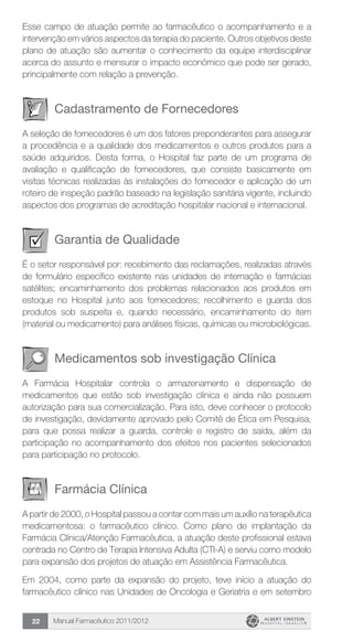 Manual Farmacêutico 2011/201222
Esse campo de atuação permite ao farmacêutico o acompanhamento e a
intervenção em vários aspectos da terapia do paciente. Outros objetivos deste
plano de atuação são aumentar o conhecimento da equipe interdisciplinar
acerca do assunto e mensurar o impacto econômico que pode ser gerado,
principalmente com relação a prevenção.
Cadastramento de Fornecedores
A seleção de fornecedores é um dos fatores preponderantes para assegurar
a procedência e a qualidade dos medicamentos e outros produtos para a
saúde adquiridos. Desta forma, o Hospital faz parte de um programa de
avaliação e qualificação de fornecedores, que consiste basicamente em
visitas técnicas realizadas às instalações do fornecedor e aplicação de um
roteiro de inspeção padrão baseado na legislação sanitária vigente, incluindo
aspectos dos programas de acreditação hospitalar nacional e internacional.
Garantia de Qualidade
É o setor responsável por: recebimento das reclamações, realizadas através
de formulário específico existente nas unidades de internação e farmácias
satélites; encaminhamento dos problemas relacionados aos produtos em
estoque no Hospital junto aos fornecedores; recolhimento e guarda dos
produtos sob suspeita e, quando necessário, encaminhamento do item
(material ou medicamento) para análises físicas, químicas ou microbiológicas.
Medicamentos sob investigação Clínica
A Farmácia Hospitalar controla o armazenamento e dispensação de
medicamentos que estão sob investigação clínica e ainda não possuem
autorização para sua comercialização. Para isto, deve conhecer o protocolo
de investigação, devidamente aprovado pelo Comitê de Ética em Pesquisa,
para que possa realizar a guarda, controle e registro de saída, além da
participação no acompanhamento dos efeitos nos pacientes selecionados
para participação no protocolo.
Farmácia Clínica
A partir de 2000, o Hospital passou a contar com mais um auxílio na terapêutica
medicamentosa: o farmacêutico clínico. Como plano de implantação da
Farmácia Clínica/Atenção Farmacêutica, a atuação deste profissional estava
centrada no Centro de Terapia Intensiva Adulta (CTI-A) e serviu como modelo
para expansão dos projetos de atuação em Assistência Farmacêutica.
Em 2004, como parte da expansão do projeto, teve início a atuação do
farmacêutico clínico nas Unidades de Oncologia e Geriatria e em setembro
 