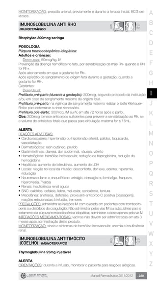 Manual Farmacêutico 2011/2012 229
MONITORIZAÇÃO: pressão arterial, previamente e durante a terapia inicial, ECG em
idosos.
C1IMUNOGLOBULINA ANTI RHO
IMUNOTERÁPICO
Rhophylac 300mcg seringa
Posologia
Púrpura trombocitopênica idiopática:
Adultos e crianças:
	 Dose usual: 50mcg/kg, IV
Prevenção da doença hemolítica no feto, por sensibilização da mãe Rh- quando o RN
for Rh+.
Após abortamento em que a gestante for Rh-.
Após episódio de sangramento de origem fetal durante a gestação, quando a
gestante for Rh-.
Gestantes:
	 Dose Usual:
Profilaxia pré-parto (durante a gestação): 300mcg, segundo protocolo da instituição
e/ou em caso de sangramento materno de origem fetal.
Profilaxia pré-parto: na vigência de sangramento materno realizar o teste Kleihauer-
Betke para determinar a dose necessária.
Profilaxia pós-parto: 300mcg, IM ou IV, em até 72 horas após o parto.
Obs: 300mcg fornece anticorpos suficientes para prevenir a sensibilização ao Rh, se
o volume de eritrócitos fetais que passa para circulação materna for ≤ 15mL.
ALERTA
REAÇÕES ADVERSAS:
•	Cardiovasculares: hipertensão ou hipotensão arterial, palidez, taquicardia,
vasodilatação
•	Dermatológicas: rash cutâneo, prurido
•	Gastrintestinais: diarreia, dor abdominal, náusea, vômito
•	Hematológicas: hemólise intravascular, redução da haptoglobina, redução da
hemoglobina
•	Hepáticas: aumento de bilirrubinas, aumento de LDH
•	Locais: reação no local da infusão: desconforto, dor leve, edema, hiperemia,
induração
•	Neuromusculares e esqueléticas: artralgia, dorsalgia ou lombalgia, fraqueza,
hipercinesia, mialgia
•	Renais: insuficiência renal aguda
•	SNC: calafrios, cefaleia, febre, mal-estar, sonolência, tontura
•	Miscelânea: anafilaxia, diaforese, prova anti-anticorpo C positiva (passageira),
reações relacionadas à infusão, tremores
PRECAUÇÕES: administrar as injeções IM com cuidado em pacientes com trombocito-
penia ou distúrbios da coagulação. Não administrar pelas vias IM ou subcutânea para o
tratamento da púrpura trombocitopênica idiopática; administrar a dose apenas pela via IV.
INTERAÇÕES MEDICAMENTOSAS: vacinas não devem ser administradas em até 3
meses após administração deste produto.
MONITORIZAÇÃO: sinais e sintomas de hemólise intravascular, anemia e insuficiência
renal.
C?IMUNOGLOBULINA ANTITIMÓCITO
(COELHO) IMUNOTERÁPICO
Thymoglobulina 25mg injetável
Alerta
ORIENTAÇÕES: durante a infusão, monitorar o paciente para reações alérgicas.
A
B
C
D
E
F
G
H
I
J
K
L
M
N
O
P
Q
R
S
T
U
V
W
X
Y
Z
 