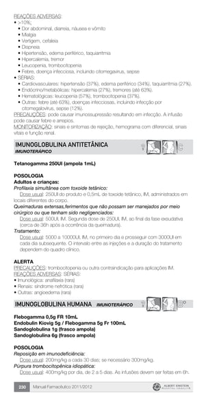 Manual Farmacêutico 2011/2012230
REAÇÕES ADVERSAS:
•	>10%:
•	Dor abdominal, diarreia, náusea e vômito
•	Mialgia
•	Vertigem, cefaleia
•	Dispneia
•	Hipertensão, edema periférico, taquiarritmia
•	Hipercalemia, tremor
•	Leucopenia, trombocitopenia
•	Febre, doença infecciosa, incluindo citomegavirus, sepse
•	SÉRIAS:
•	Cardiovasculares: hipertensão (37%), edema periférico (34%), taquiarritmia (27%).
•	Endócrino/metabólicas: hipercalemia (27%), tremores (até 63%).
•	Hematológicas: leucopenia (57%), trombocitopenia (37%).
•	Outras: febre (até 63%), doenças infecciosas, incluindo infecção por
citomegalovírus, sepse (12%).
PRECAUÇÕES: pode causar imunossupressão resultando em infecção. A infusão
pode causar febre e arrepios.
MONITORIZAÇÃO: sinais e sintomas de rejeição, hemograma com diferencial, sinais
vitais e função renal.
C?IMUNOGLOBULINA ANTITETÂNICA
IMUNOTERÁPICO
Tetanogamma 250UI (ampola 1mL)
Posologia
Adultos e crianças:
Profilaxia simultânea com toxoide tetânico:
Dose usual: 250UI do produto e 0,5mL de toxoide tetânico, IM, administrados em
locais diferentes do corpo.
Queimaduras extensas,ferimentos que não possam ser manejados por meio
cirúrgico ou que tenham sido negligenciados:
Dose usual: 500UI, IM. Segunda dose de 250UI, IM, ao final da fase exsudativa
(cerca de 36h após a ocorrência da queimadura).
Tratamento:
Dose usual: 5000 a 10000UI, IM, no primeiro dia e prosseguir com 3000UI em
cada dia subsequente. O intervalo entre as injeções e a duração do tratamento
dependem do quadro clínico.
Alerta
PRECAUÇÕES: trombocitopenia ou outra contraindicação para aplicações IM.
REAÇÕES ADVERSAS: SÉRIAS:
•	Imunológica: anafilaxia (rara)
•	Renais: síndrome nefrótica (rara)
•	Outras: angioedema (rara)
? B*IMUNOGLOBULINA HUMANA IMUNOTERÁPICO
Flebogamma 0,5g FR 10mL
Endobulin Kiovig 5g / Flebogamma 5g Fr 100mL
Sandoglobulina 1g (frasco ampola)
Sandoglobulina 6g (frasco ampola)
Posologia
Reposição em imunodeficiência:
	 Dose usual: 200mg/kg a cada 30 dias; se necessário 300mg/kg.
Púrpura trombocitopênica idiopática:
Dose usual: 400mg/kg por dia, de 2 a 5 dias. As infusões devem ser feitas em 6h.
 
