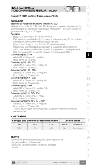 Manual Farmacêutico 2011/2012 235
B1INSULINA HUMANA
MONOCOMPONENTE REGULAR INSULINA
Humulin R 100UI injetável (frasco-ampola 10mL)
Posologia
Esquema de reposição de Insulina (Insulina R, SC):
Medir glicemia capilar às 7, 12, 18 e 22h. Iniciar esquema após dois controles de
glicemia (capilar ou laboratorial) maiores que 180mg/dl em 12h ou um controle de
glicemia maior ou igual a 250mg/dl.
Neonatos:
Dose: 0,01 a 0,1U/kg/h, IV, infusão contínua.
Para saturar os locais de ligação no frasco, encher com a solução de insulina e 	
esperar pelo menos 20min antes de iniciar a infusão.
Dose: 0,1 a 0,2U/kg, a cada 6 a 12h, SC, dose intermitente.
Indicações e uso: hiperglicemia, hipercalemia e aumento do ­fornecimento 		
calórico em recém-nascidos com intolerância a ­glicose na nutrição parenteral.
Diluir com água estéril ou solução salina na concentração de 1U/mL.
Glicemia (mg/dl) < 140:
	 Adulto (12 a 75 anos e/ou > 40kg), –
	 Idoso (acima de 75 anos), –
Glicemia (mg/dl) 140 - 180:
	 Adulto (12 a 75 anos e/ou > 40kg), 4U
	 Idoso (acima de 75 anos), –
Glicemia (mg/dl) 181 - 250:
	 Adulto (12 a 75 anos e/ou > 40kg), 6U
	 Idoso (acima de 75 anos), 4U
Glicemia (mg/dl) 251 - 300:
	 Adulto (12 a 75 anos e/ou > 40kg), 8U
	 Idoso (acima de 75 anos), 6U
Glicemia (mg/dl) > 300:
	 Adulto (12 a 75 anos e/ou > 40kg), 10U
	 Idoso (acima de 75 anos), 10U
Glicemia (mg/dl) 22h, SE < 250:
	 Adulto (12 a 75 anos e/ou > 40kg), –
	 Idoso (acima de 75 anos), –
Glicemia (mg/dl) 22h, SE > ou = 250*:
Adulto (12 a 75 anos e/ou > 40kg), 5U
Idoso (acima de 75 anos), 5U
* Acima de 250mg/dl, reavaliar após 2h. Se glicemia maior que 250mg/dl,
administrar 5U.
AJUSTE RENAL
Correção pelo clearance de creatinina (ml/min) Dose em diálise
>80 80-50 50-10 após HD diária em DP
100% 75% 50% Não Sem correção
ALERTA
Pela IV ou IM, pode causar hipoglicemia severa rapidamente.
Hipoglicemia dependente da dose.
Reações de hipersensibilidade no local de aplicação.
Urticária.
A
B
C
D
E
F
G
H
I
J
K
L
M
N
O
P
Q
R
S
T
U
V
W
X
Y
Z
 