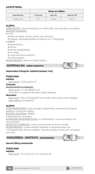 Manual Farmacêutico 2011/2012238
AJUSTE RENAL
Dose em diálise
Dose/intervalo <10 (anúria) após HD diária em DP
5mg/kg q24h 24h 5mg/kg Sem alt.
Alerta
ORIENTAÇÕES: associar posologia com vitamina B6, pois pode levar a neuropatia.
REAÇÕES ADVERSAS:
•	>10%
•	Perda do apetite, náusea, vômito, dor estomacal
•	Fraqueza, neuropatia periférica (incidência com 10mg/kg/dia)
•	SÉRIAS:
•	Agranulocitose
•	Anemia
•	Anemia megaloblástica
•	Convulsão
•	Lúpus eritematoso sistêmico
•	Trombocitopenia
MONITORIZAÇÃO: testes de função hepática.
? CISOPRENALINA AMINA VASOATIVA
Isoprenalina 0,2mg/mL injetável (ampola 1mL)
Posologia
Adultos:
	 Dose usual: 2 a 20mcg/min, IV.
Crianças:
Bradicardia/Broncodilatação:
	 Dose usual: 0,1 a 2mcg/kg/min, IV.
	 Aumentar 0,1mcg/kg/min até obter o efeito desejado.
Neonatos:
Dose usual: 0,05 a 0,5mcg/kg/min em infusão contínua até o efeito desejado.
	 Dose máxima: 2mcg/kg/min.
Alerta
CONTRAINDICAÇÕES: casos de angina, taquiarritmias, taquicardia induzida por
digitálicos ou bloqueio cardíaco.
REAÇÕES ADVERSAS: SÉRIAS:
•	Arteriosclerose coronariana
INTERAÇÕES MEDICAMENTOSAS: é contraindicado o uso concomitante com
isocarboxazida.
NEONATOS E CRIANÇAS: corrigir a acidose antes de iniciar a infusão.
MONITORIZAÇÃO: na administração parenteral, os pacientes devem ser
monitorizados para arritmias cardíacas. Pacientes cardíacos devem ser controlados
com ECG.
2 CISOSSORBIDA - Dinitrato ANTIANGINOSO
Isocord 20mg comprimido
Posologia
Adultos:
	 Dose usual: 10 a 40mg, VO, 2 a 4 vezes ao dia.
 