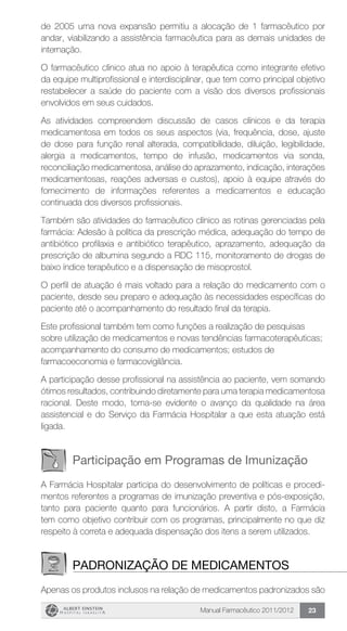 Manual Farmacêutico 2011/2012 23
de 2005 uma nova expansão permitiu a alocação de 1 farmacêutico por
andar, viabilizando a assistência farmacêutica para as demais unidades de
internação.
O farmacêutico clínico atua no apoio à terapêutica como integrante efetivo
da equipe multiprofissional e interdisciplinar, que tem como principal objetivo
restabelecer a saúde do paciente com a visão dos diversos profissionais
envolvidos em seus cuidados.
As atividades compreendem discussão de casos clínicos e da terapia
medicamentosa em todos os seus aspectos (via, frequência, dose, ajuste
de dose para função renal alterada, compatibilidade, diluição, legibilidade,
alergia a medicamentos, tempo de infusão, medicamentos via sonda,
reconciliação medicamentosa, análise do aprazamento, indicação, interações
medicamentosas, reações adversas e custos), apoio à equipe através do
fornecimento de informações referentes a medicamentos e educação
continuada dos diversos profissionais.
Também são atividades do farmacêutico clínico as rotinas gerenciadas pela
farmácia: Adesão à política da prescrição médica, adequação do tempo de
antibiótico profilaxia e antibiótico terapêutico, aprazamento, adequação da
prescrição de albumina segundo a RDC 115, monitoramento de drogas de
baixo índice terapêutico e a dispensação de misoprostol.
O perfil de atuação é mais voltado para a relação do medicamento com o
paciente, desde seu preparo e adequação às necessidades específicas do
paciente até o acompanhamento do resultado final da terapia.
Este profissional também tem como funções a realização de pesquisas
sobre utilização de medicamentos e novas tendências farmacoterapêuticas;
acompanhamento do consumo de medicamentos; estudos de
farmacoeconomia e farmacovigilância.
A participação desse profissional na assistência ao paciente, vem somando
ótimos resultados, contribuindo diretamente para uma terapia medicamentosa
racional. Deste modo, torna-se evidente o avanço da qualidade na área
assistencial e do Serviço da Farmácia Hospitalar a que esta atuação está
ligada.
Participação em Programas de Imunização
A Farmácia Hospitalar participa do desenvolvimento de políticas e procedi-
mentos referentes a programas de imunização ­preventiva e pós-exposição,
tanto para paciente quanto para funcionários. A partir disto, a Farmácia
tem como objetivo ­contribuir com os programas, principalmente no que diz
­respeito à correta e adequada dispensação dos itens a serem utilizados.
Padronização de Medicamentos
Apenas os produtos inclusos na relação de medicamentos padronizados são
 