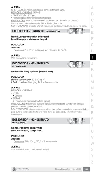 Manual Farmacêutico 2011/2012 239
Alerta
ORIENTAÇÕES: ingerir com água e com o estômago vazio.
REAÇÕES ADVERSAS: SÉRIAS:
•	Cardiovascular: síncope.
•	Hematológica: metahemoglobinemia (rara).
PRECAUÇÕES: usar com cautela em pacientes com aumento da pressão
intracraniana, hipotensão arterial, hipovolemia, glaucoma.
MONITORIZAÇÃO: pressão arterial, frequência cardíaca, frequência de dor no peito.
2 CISOSSORBIDA - Dinitrato ANTIANGINOSO
Isordil 2,5mg comprimido sublingual
Isordil 5mg comprimido sublingual
Posologia
Adultos:
	 Dose usual: 5 a 10mg, sublingual, em intervalos de 2 a 3h.
Alerta
Vide Isossorbida comprimido.
C2ISOSSORBIDA - Mononitrato
ANTIANGINOSO
Monocordil 10mg injetável (ampola 1mL)
Posologia
Bolus intracoronário: 10 a 20mg, IV.
Infusão contínua: 0,4mg/kg, IV, 2 a 3 vezes ao dia.
Alerta
REAÇÕES ADVERSAS:
•	>10%:
•	Cefaleia
•	SÉRIAS:
•	Episódios de hipotensão arterial (grave)
PRECAUÇÕES: hipotensão postural, episódios de fraqueza, vertigem ou sincope
pode ocorrer em pequenas doses.
MONITORIZAÇÃO: síncope, delírio, cefaleia, e pressão arterial devem ser controladas
para evitar a toxicidade. Se houver visão turva ou boca seca, o nitrato deve ser
interrompido.
C2ISOSSORBIDA - Mononitrato
ANTIANGINOSO
Monocordil 20mg comprimido
Monocordil 40mg comprimido
Posologia
Adultos:
	 Dose usual: 20 a 40mg, VO, 2 a 4 vezes ao dia.
Alerta
Vide Isossorbida – mononidrato - injetável
A
B
C
D
E
F
G
H
I
J
K
L
M
N
O
P
Q
R
S
T
U
V
W
X
Y
Z
 